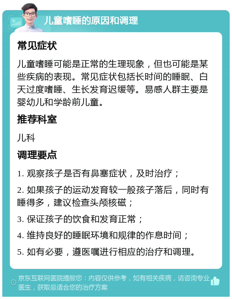 儿童嗜睡的原因和调理 常见症状 儿童嗜睡可能是正常的生理现象，但也可能是某些疾病的表现。常见症状包括长时间的睡眠、白天过度嗜睡、生长发育迟缓等。易感人群主要是婴幼儿和学龄前儿童。 推荐科室 儿科 调理要点 1. 观察孩子是否有鼻塞症状，及时治疗； 2. 如果孩子的运动发育较一般孩子落后，同时有睡得多，建议检查头颅核磁； 3. 保证孩子的饮食和发育正常； 4. 维持良好的睡眠环境和规律的作息时间； 5. 如有必要，遵医嘱进行相应的治疗和调理。