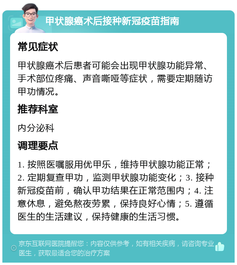 甲状腺癌术后接种新冠疫苗指南 常见症状 甲状腺癌术后患者可能会出现甲状腺功能异常、手术部位疼痛、声音嘶哑等症状，需要定期随访甲功情况。 推荐科室 内分泌科 调理要点 1. 按照医嘱服用优甲乐，维持甲状腺功能正常；2. 定期复查甲功，监测甲状腺功能变化；3. 接种新冠疫苗前，确认甲功结果在正常范围内；4. 注意休息，避免熬夜劳累，保持良好心情；5. 遵循医生的生活建议，保持健康的生活习惯。