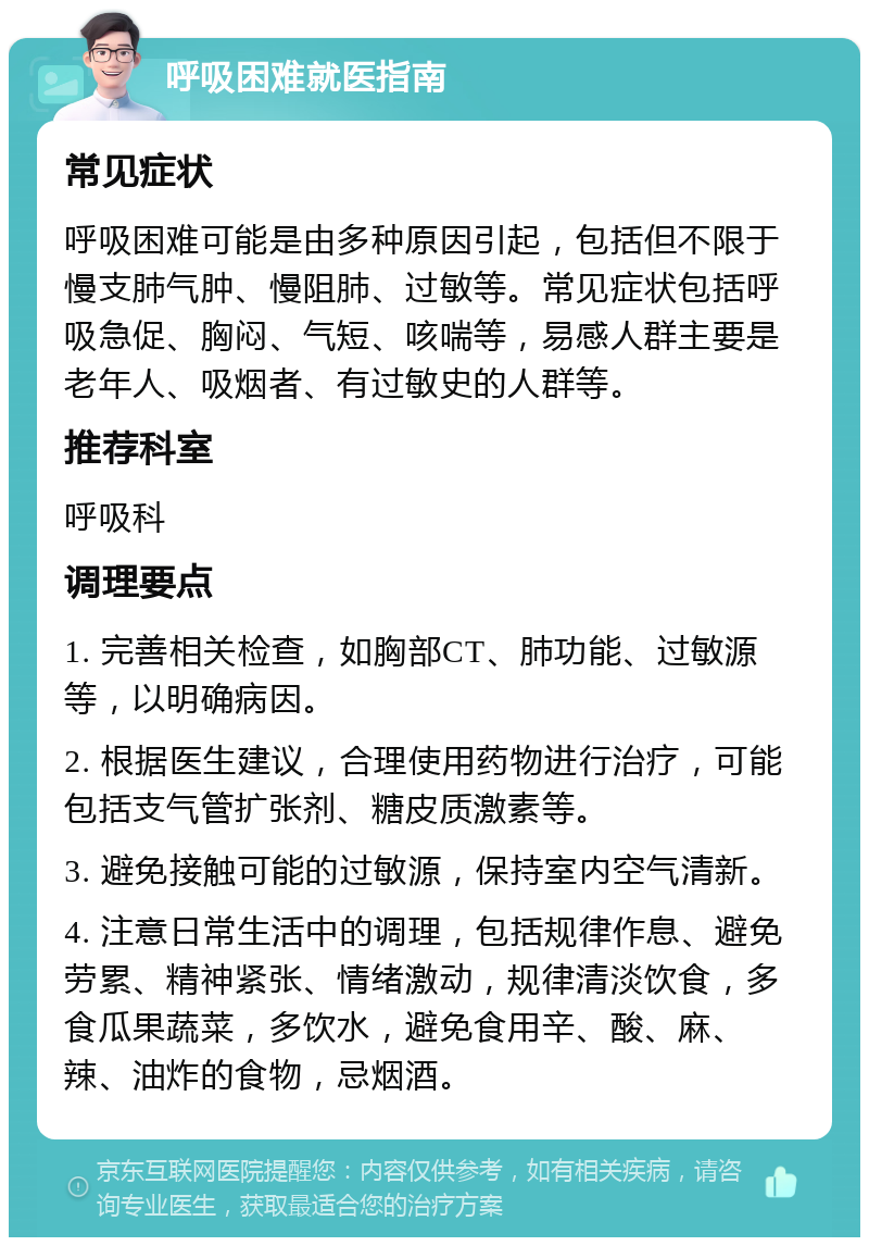 呼吸困难就医指南 常见症状 呼吸困难可能是由多种原因引起，包括但不限于慢支肺气肿、慢阻肺、过敏等。常见症状包括呼吸急促、胸闷、气短、咳喘等，易感人群主要是老年人、吸烟者、有过敏史的人群等。 推荐科室 呼吸科 调理要点 1. 完善相关检查，如胸部CT、肺功能、过敏源等，以明确病因。 2. 根据医生建议，合理使用药物进行治疗，可能包括支气管扩张剂、糖皮质激素等。 3. 避免接触可能的过敏源，保持室内空气清新。 4. 注意日常生活中的调理，包括规律作息、避免劳累、精神紧张、情绪激动，规律清淡饮食，多食瓜果蔬菜，多饮水，避免食用辛、酸、麻、辣、油炸的食物，忌烟酒。