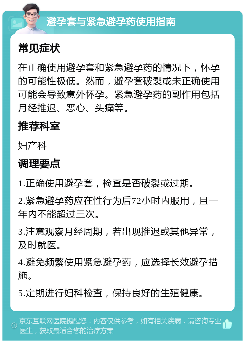 避孕套与紧急避孕药使用指南 常见症状 在正确使用避孕套和紧急避孕药的情况下，怀孕的可能性极低。然而，避孕套破裂或未正确使用可能会导致意外怀孕。紧急避孕药的副作用包括月经推迟、恶心、头痛等。 推荐科室 妇产科 调理要点 1.正确使用避孕套，检查是否破裂或过期。 2.紧急避孕药应在性行为后72小时内服用，且一年内不能超过三次。 3.注意观察月经周期，若出现推迟或其他异常，及时就医。 4.避免频繁使用紧急避孕药，应选择长效避孕措施。 5.定期进行妇科检查，保持良好的生殖健康。