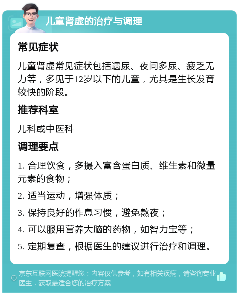 儿童肾虚的治疗与调理 常见症状 儿童肾虚常见症状包括遗尿、夜间多尿、疲乏无力等，多见于12岁以下的儿童，尤其是生长发育较快的阶段。 推荐科室 儿科或中医科 调理要点 1. 合理饮食，多摄入富含蛋白质、维生素和微量元素的食物； 2. 适当运动，增强体质； 3. 保持良好的作息习惯，避免熬夜； 4. 可以服用营养大脑的药物，如智力宝等； 5. 定期复查，根据医生的建议进行治疗和调理。