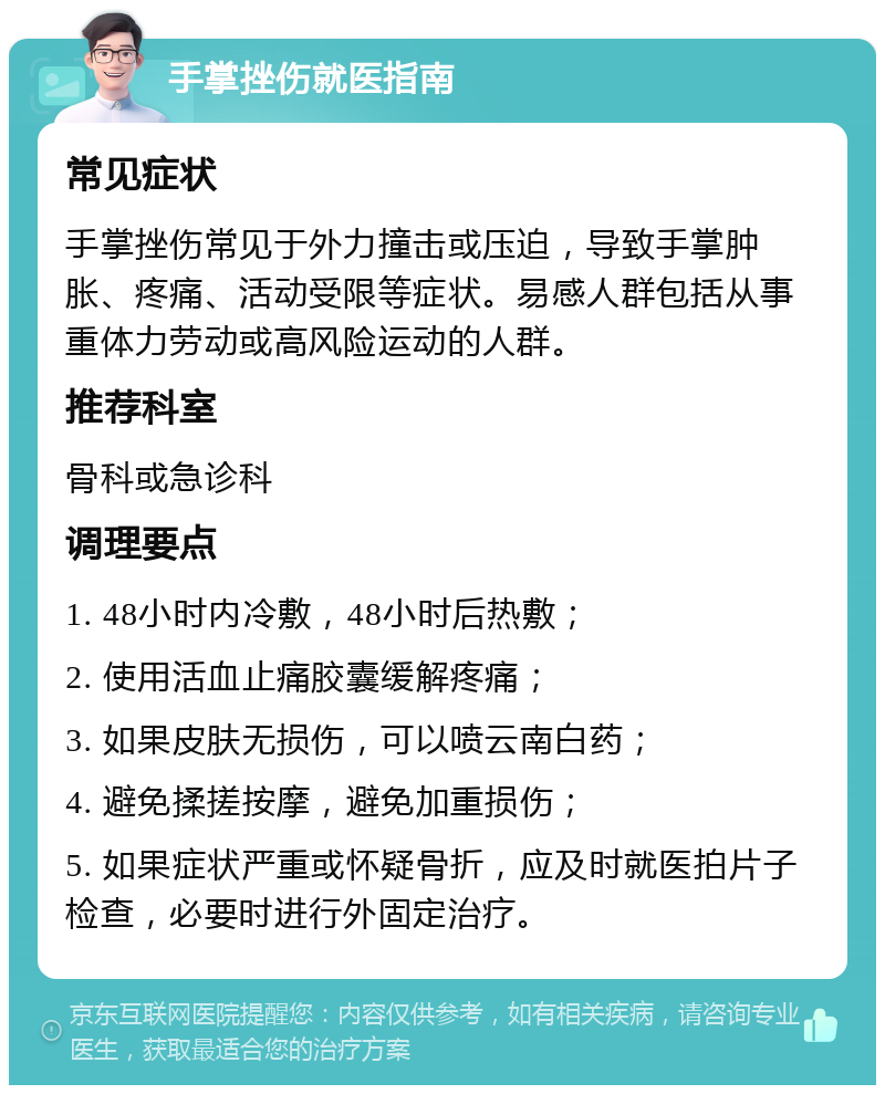 手掌挫伤就医指南 常见症状 手掌挫伤常见于外力撞击或压迫，导致手掌肿胀、疼痛、活动受限等症状。易感人群包括从事重体力劳动或高风险运动的人群。 推荐科室 骨科或急诊科 调理要点 1. 48小时内冷敷，48小时后热敷； 2. 使用活血止痛胶囊缓解疼痛； 3. 如果皮肤无损伤，可以喷云南白药； 4. 避免揉搓按摩，避免加重损伤； 5. 如果症状严重或怀疑骨折，应及时就医拍片子检查，必要时进行外固定治疗。