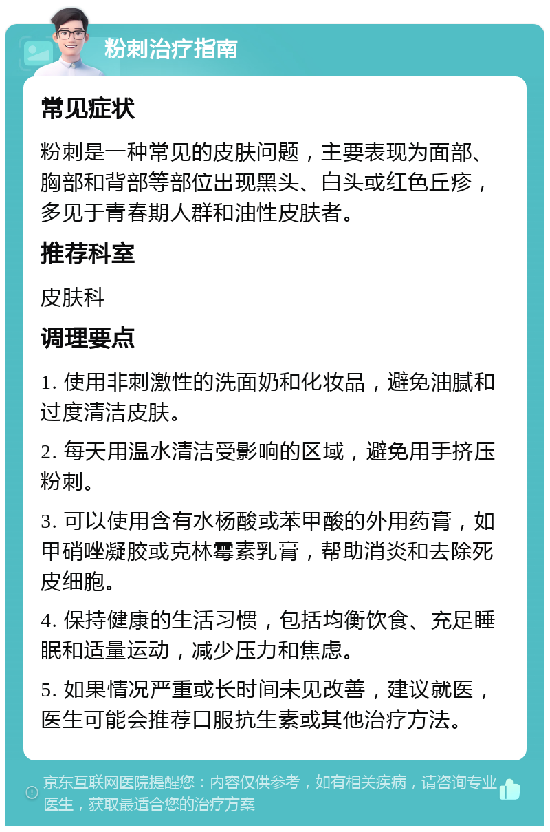 粉刺治疗指南 常见症状 粉刺是一种常见的皮肤问题，主要表现为面部、胸部和背部等部位出现黑头、白头或红色丘疹，多见于青春期人群和油性皮肤者。 推荐科室 皮肤科 调理要点 1. 使用非刺激性的洗面奶和化妆品，避免油腻和过度清洁皮肤。 2. 每天用温水清洁受影响的区域，避免用手挤压粉刺。 3. 可以使用含有水杨酸或苯甲酸的外用药膏，如甲硝唑凝胶或克林霉素乳膏，帮助消炎和去除死皮细胞。 4. 保持健康的生活习惯，包括均衡饮食、充足睡眠和适量运动，减少压力和焦虑。 5. 如果情况严重或长时间未见改善，建议就医，医生可能会推荐口服抗生素或其他治疗方法。