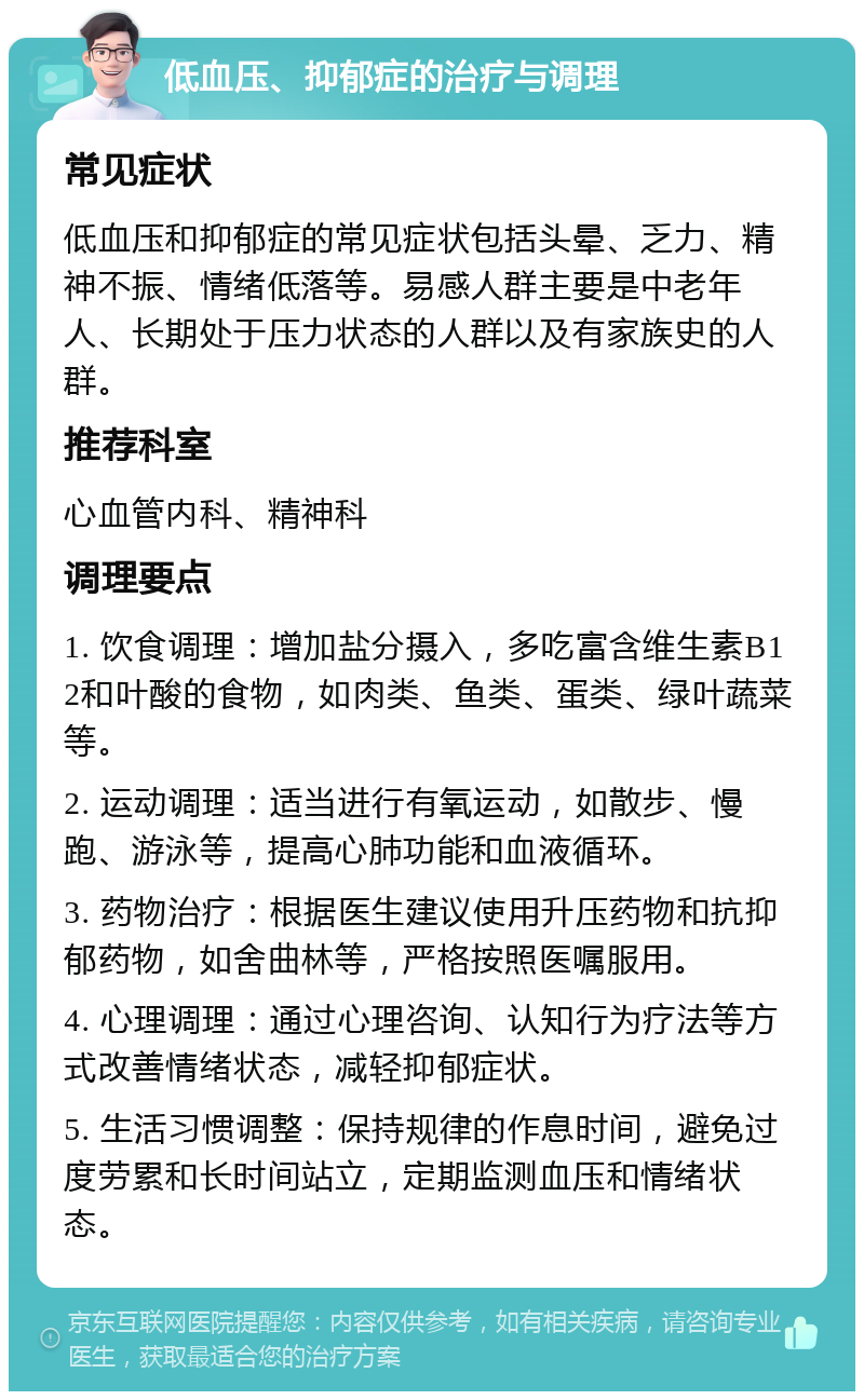 低血压、抑郁症的治疗与调理 常见症状 低血压和抑郁症的常见症状包括头晕、乏力、精神不振、情绪低落等。易感人群主要是中老年人、长期处于压力状态的人群以及有家族史的人群。 推荐科室 心血管内科、精神科 调理要点 1. 饮食调理：增加盐分摄入，多吃富含维生素B12和叶酸的食物，如肉类、鱼类、蛋类、绿叶蔬菜等。 2. 运动调理：适当进行有氧运动，如散步、慢跑、游泳等，提高心肺功能和血液循环。 3. 药物治疗：根据医生建议使用升压药物和抗抑郁药物，如舍曲林等，严格按照医嘱服用。 4. 心理调理：通过心理咨询、认知行为疗法等方式改善情绪状态，减轻抑郁症状。 5. 生活习惯调整：保持规律的作息时间，避免过度劳累和长时间站立，定期监测血压和情绪状态。