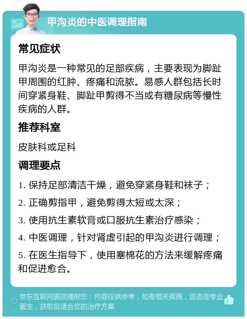 甲沟炎的中医调理指南 常见症状 甲沟炎是一种常见的足部疾病，主要表现为脚趾甲周围的红肿、疼痛和流脓。易感人群包括长时间穿紧身鞋、脚趾甲剪得不当或有糖尿病等慢性疾病的人群。 推荐科室 皮肤科或足科 调理要点 1. 保持足部清洁干燥，避免穿紧身鞋和袜子； 2. 正确剪指甲，避免剪得太短或太深； 3. 使用抗生素软膏或口服抗生素治疗感染； 4. 中医调理，针对肾虚引起的甲沟炎进行调理； 5. 在医生指导下，使用塞棉花的方法来缓解疼痛和促进愈合。