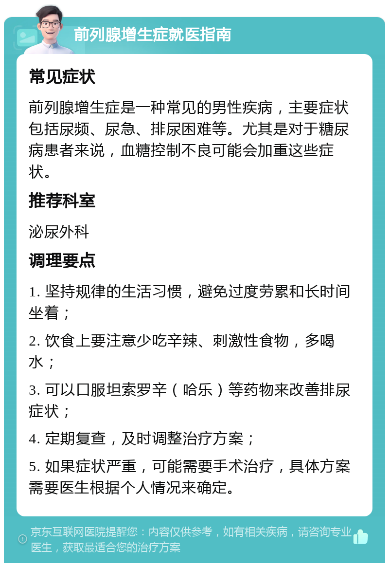 前列腺增生症就医指南 常见症状 前列腺增生症是一种常见的男性疾病，主要症状包括尿频、尿急、排尿困难等。尤其是对于糖尿病患者来说，血糖控制不良可能会加重这些症状。 推荐科室 泌尿外科 调理要点 1. 坚持规律的生活习惯，避免过度劳累和长时间坐着； 2. 饮食上要注意少吃辛辣、刺激性食物，多喝水； 3. 可以口服坦索罗辛（哈乐）等药物来改善排尿症状； 4. 定期复查，及时调整治疗方案； 5. 如果症状严重，可能需要手术治疗，具体方案需要医生根据个人情况来确定。