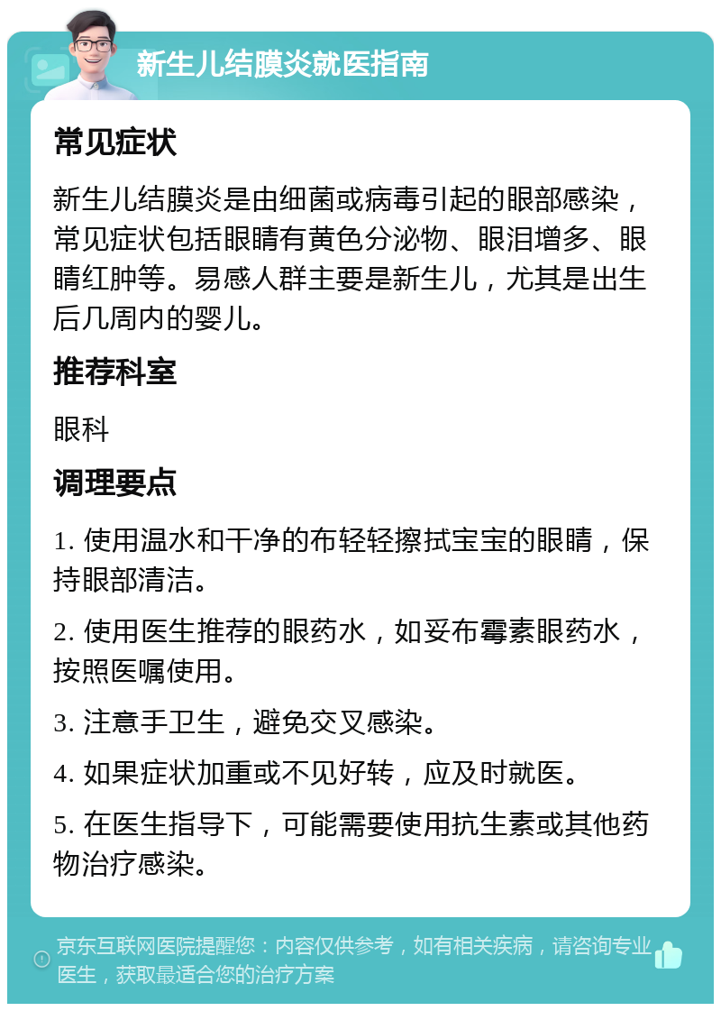 新生儿结膜炎就医指南 常见症状 新生儿结膜炎是由细菌或病毒引起的眼部感染，常见症状包括眼睛有黄色分泌物、眼泪增多、眼睛红肿等。易感人群主要是新生儿，尤其是出生后几周内的婴儿。 推荐科室 眼科 调理要点 1. 使用温水和干净的布轻轻擦拭宝宝的眼睛，保持眼部清洁。 2. 使用医生推荐的眼药水，如妥布霉素眼药水，按照医嘱使用。 3. 注意手卫生，避免交叉感染。 4. 如果症状加重或不见好转，应及时就医。 5. 在医生指导下，可能需要使用抗生素或其他药物治疗感染。