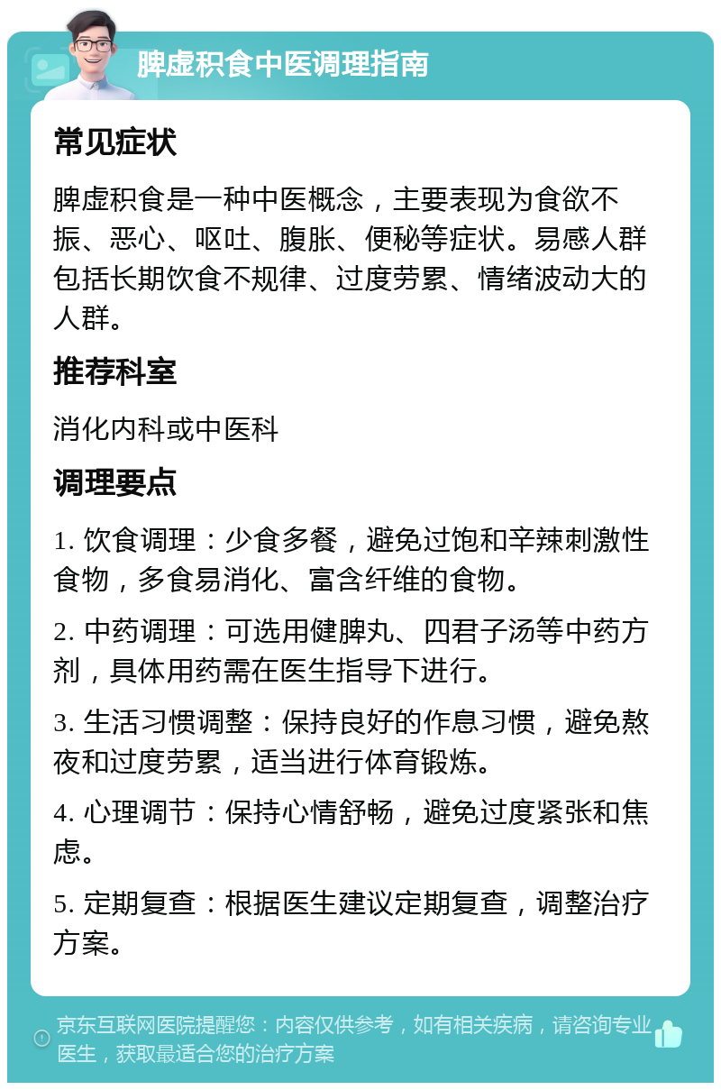 脾虚积食中医调理指南 常见症状 脾虚积食是一种中医概念，主要表现为食欲不振、恶心、呕吐、腹胀、便秘等症状。易感人群包括长期饮食不规律、过度劳累、情绪波动大的人群。 推荐科室 消化内科或中医科 调理要点 1. 饮食调理：少食多餐，避免过饱和辛辣刺激性食物，多食易消化、富含纤维的食物。 2. 中药调理：可选用健脾丸、四君子汤等中药方剂，具体用药需在医生指导下进行。 3. 生活习惯调整：保持良好的作息习惯，避免熬夜和过度劳累，适当进行体育锻炼。 4. 心理调节：保持心情舒畅，避免过度紧张和焦虑。 5. 定期复查：根据医生建议定期复查，调整治疗方案。