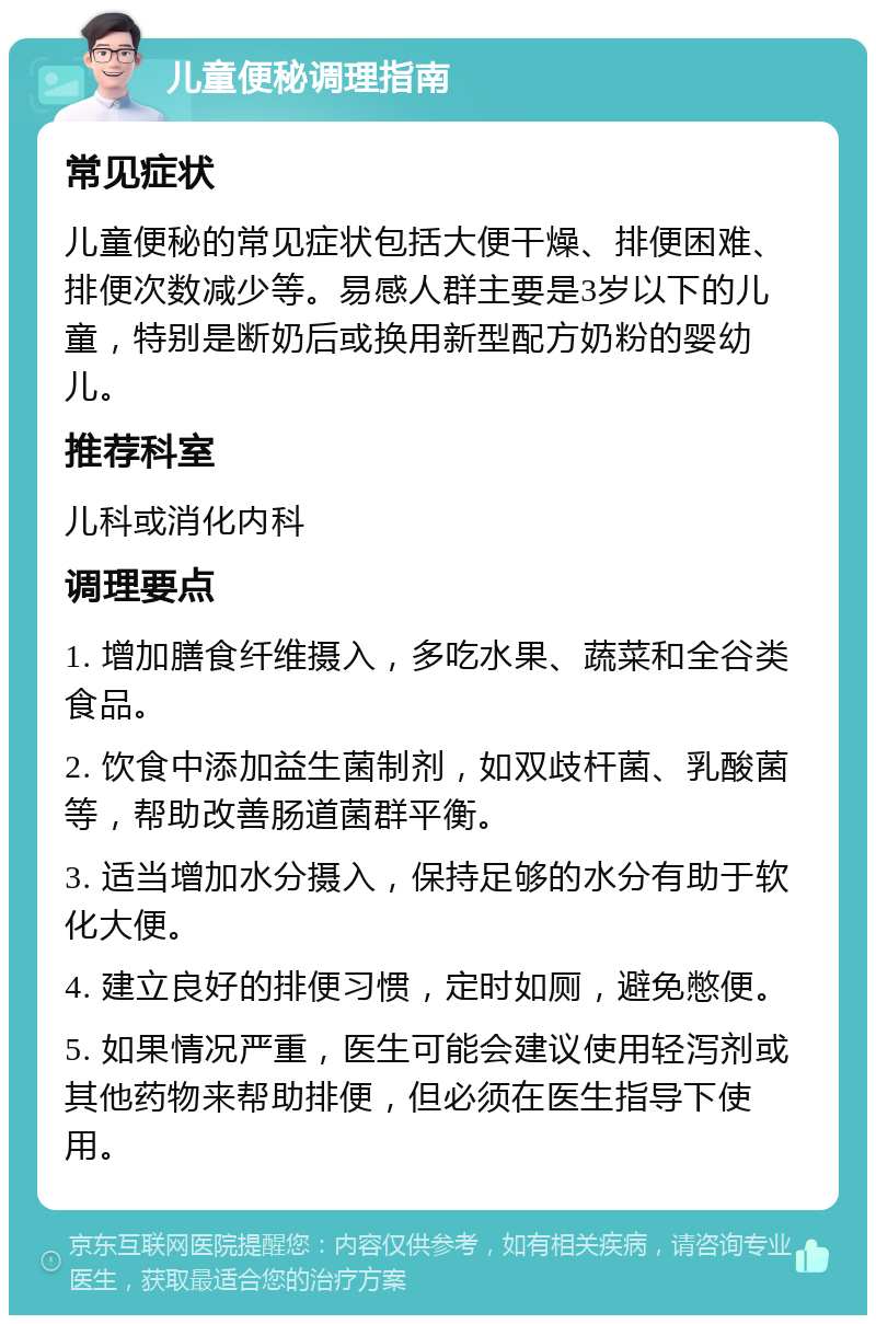 儿童便秘调理指南 常见症状 儿童便秘的常见症状包括大便干燥、排便困难、排便次数减少等。易感人群主要是3岁以下的儿童，特别是断奶后或换用新型配方奶粉的婴幼儿。 推荐科室 儿科或消化内科 调理要点 1. 增加膳食纤维摄入，多吃水果、蔬菜和全谷类食品。 2. 饮食中添加益生菌制剂，如双歧杆菌、乳酸菌等，帮助改善肠道菌群平衡。 3. 适当增加水分摄入，保持足够的水分有助于软化大便。 4. 建立良好的排便习惯，定时如厕，避免憋便。 5. 如果情况严重，医生可能会建议使用轻泻剂或其他药物来帮助排便，但必须在医生指导下使用。