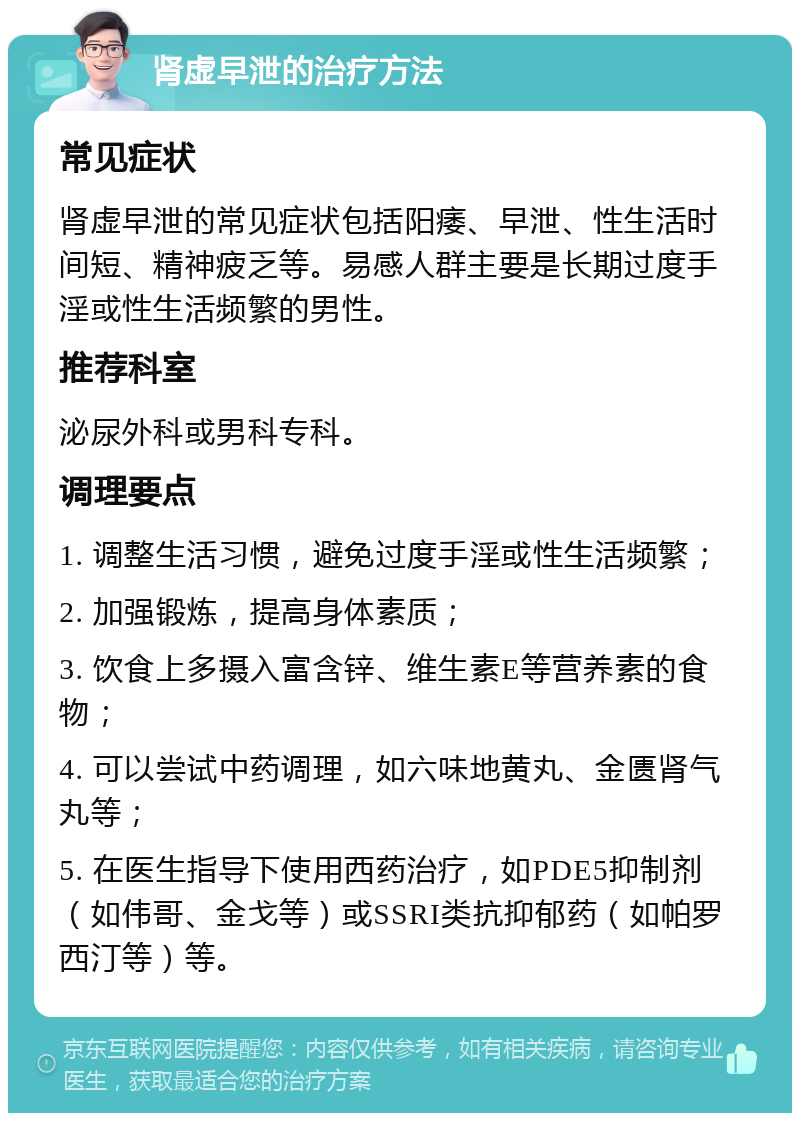 肾虚早泄的治疗方法 常见症状 肾虚早泄的常见症状包括阳痿、早泄、性生活时间短、精神疲乏等。易感人群主要是长期过度手淫或性生活频繁的男性。 推荐科室 泌尿外科或男科专科。 调理要点 1. 调整生活习惯，避免过度手淫或性生活频繁； 2. 加强锻炼，提高身体素质； 3. 饮食上多摄入富含锌、维生素E等营养素的食物； 4. 可以尝试中药调理，如六味地黄丸、金匮肾气丸等； 5. 在医生指导下使用西药治疗，如PDE5抑制剂（如伟哥、金戈等）或SSRI类抗抑郁药（如帕罗西汀等）等。