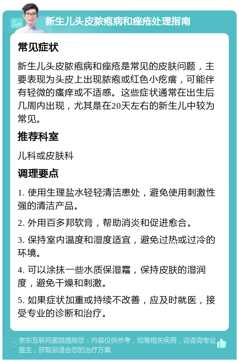 新生儿头皮脓疱病和痤疮处理指南 常见症状 新生儿头皮脓疱病和痤疮是常见的皮肤问题，主要表现为头皮上出现脓疱或红色小疙瘩，可能伴有轻微的瘙痒或不适感。这些症状通常在出生后几周内出现，尤其是在20天左右的新生儿中较为常见。 推荐科室 儿科或皮肤科 调理要点 1. 使用生理盐水轻轻清洁患处，避免使用刺激性强的清洁产品。 2. 外用百多邦软膏，帮助消炎和促进愈合。 3. 保持室内温度和湿度适宜，避免过热或过冷的环境。 4. 可以涂抹一些水质保湿霜，保持皮肤的湿润度，避免干燥和刺激。 5. 如果症状加重或持续不改善，应及时就医，接受专业的诊断和治疗。