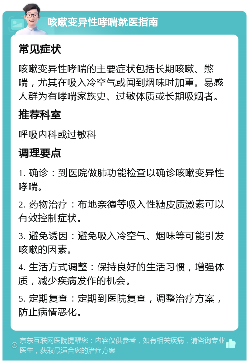 咳嗽变异性哮喘就医指南 常见症状 咳嗽变异性哮喘的主要症状包括长期咳嗽、憋喘，尤其在吸入冷空气或闻到烟味时加重。易感人群为有哮喘家族史、过敏体质或长期吸烟者。 推荐科室 呼吸内科或过敏科 调理要点 1. 确诊：到医院做肺功能检查以确诊咳嗽变异性哮喘。 2. 药物治疗：布地奈德等吸入性糖皮质激素可以有效控制症状。 3. 避免诱因：避免吸入冷空气、烟味等可能引发咳嗽的因素。 4. 生活方式调整：保持良好的生活习惯，增强体质，减少疾病发作的机会。 5. 定期复查：定期到医院复查，调整治疗方案，防止病情恶化。