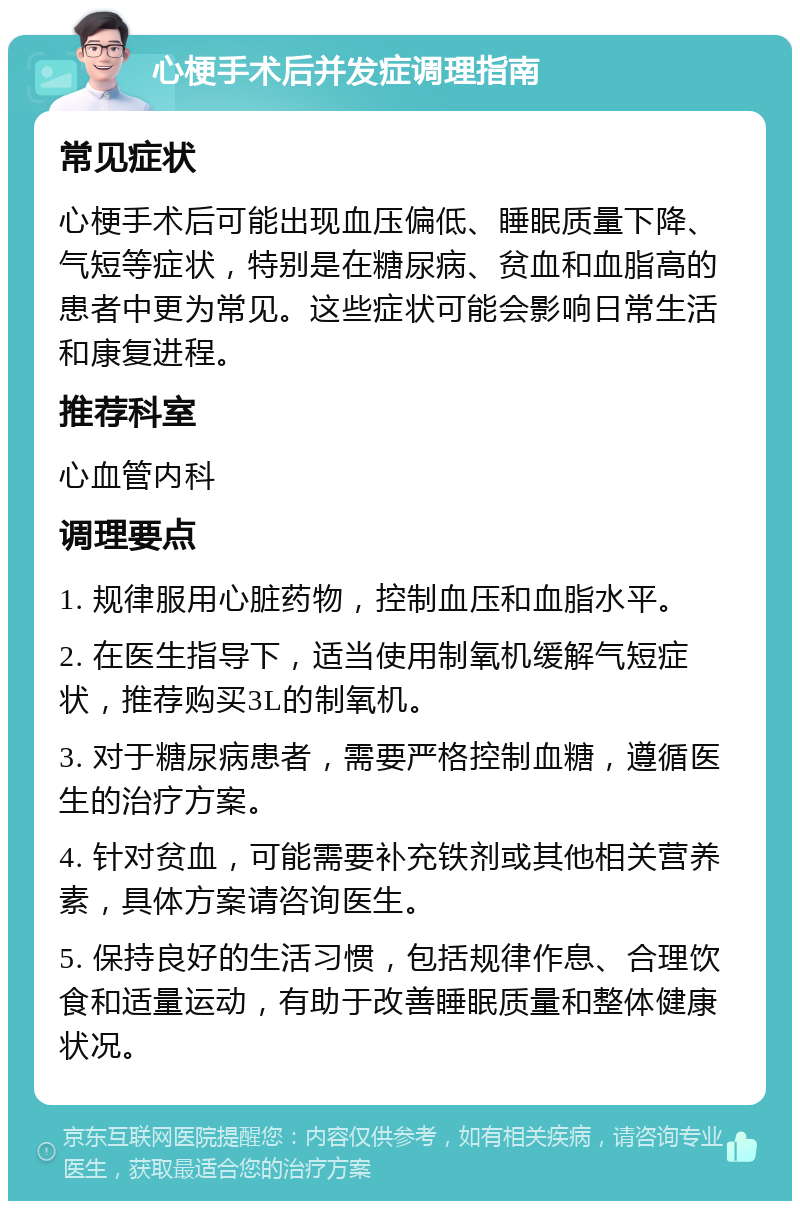 心梗手术后并发症调理指南 常见症状 心梗手术后可能出现血压偏低、睡眠质量下降、气短等症状，特别是在糖尿病、贫血和血脂高的患者中更为常见。这些症状可能会影响日常生活和康复进程。 推荐科室 心血管内科 调理要点 1. 规律服用心脏药物，控制血压和血脂水平。 2. 在医生指导下，适当使用制氧机缓解气短症状，推荐购买3L的制氧机。 3. 对于糖尿病患者，需要严格控制血糖，遵循医生的治疗方案。 4. 针对贫血，可能需要补充铁剂或其他相关营养素，具体方案请咨询医生。 5. 保持良好的生活习惯，包括规律作息、合理饮食和适量运动，有助于改善睡眠质量和整体健康状况。