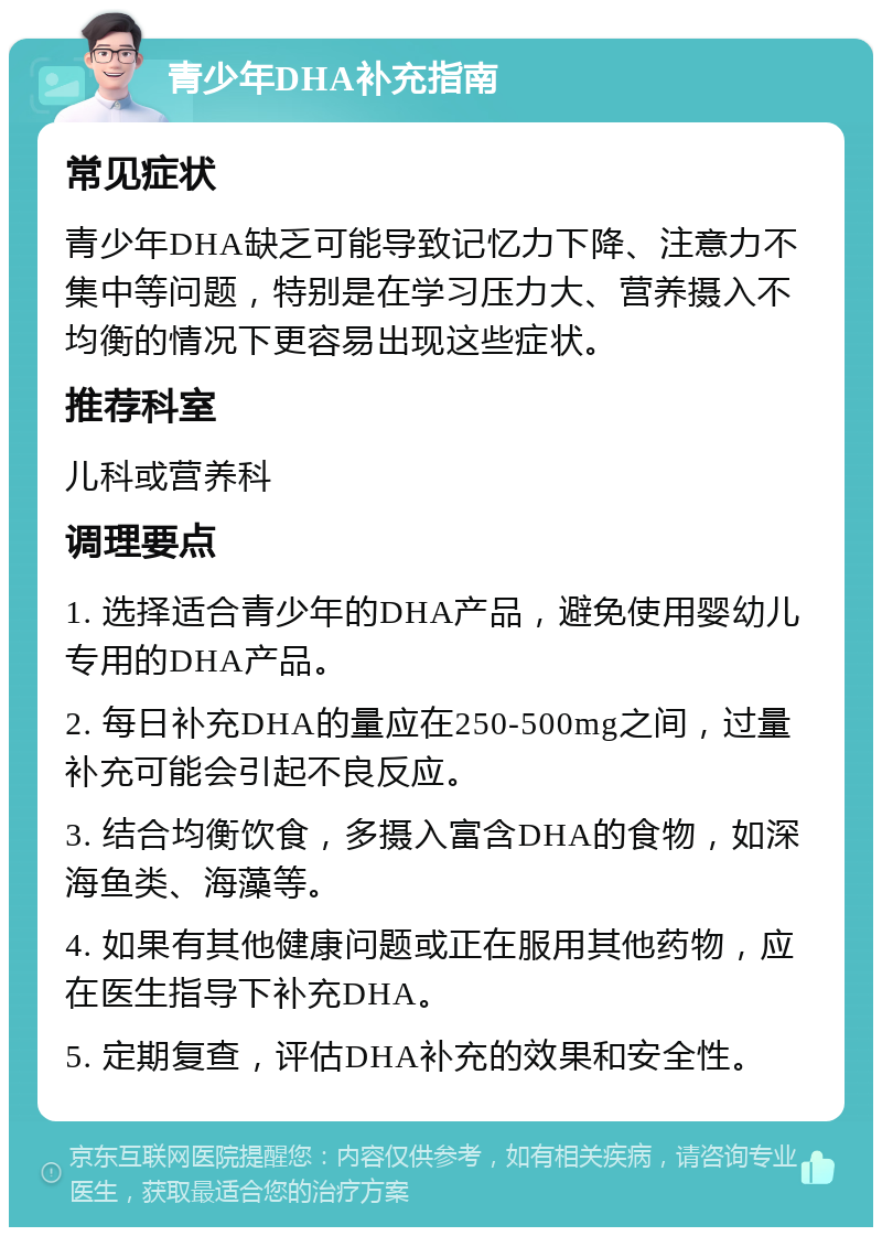 青少年DHA补充指南 常见症状 青少年DHA缺乏可能导致记忆力下降、注意力不集中等问题，特别是在学习压力大、营养摄入不均衡的情况下更容易出现这些症状。 推荐科室 儿科或营养科 调理要点 1. 选择适合青少年的DHA产品，避免使用婴幼儿专用的DHA产品。 2. 每日补充DHA的量应在250-500mg之间，过量补充可能会引起不良反应。 3. 结合均衡饮食，多摄入富含DHA的食物，如深海鱼类、海藻等。 4. 如果有其他健康问题或正在服用其他药物，应在医生指导下补充DHA。 5. 定期复查，评估DHA补充的效果和安全性。