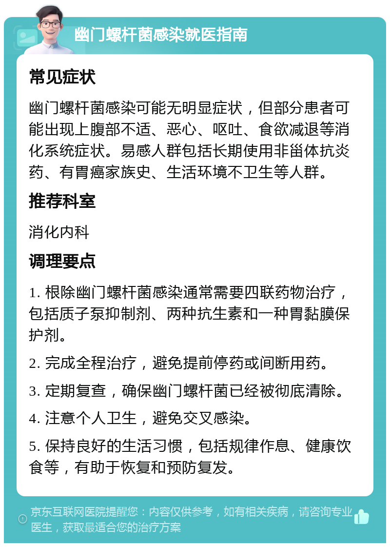 幽门螺杆菌感染就医指南 常见症状 幽门螺杆菌感染可能无明显症状，但部分患者可能出现上腹部不适、恶心、呕吐、食欲减退等消化系统症状。易感人群包括长期使用非甾体抗炎药、有胃癌家族史、生活环境不卫生等人群。 推荐科室 消化内科 调理要点 1. 根除幽门螺杆菌感染通常需要四联药物治疗，包括质子泵抑制剂、两种抗生素和一种胃黏膜保护剂。 2. 完成全程治疗，避免提前停药或间断用药。 3. 定期复查，确保幽门螺杆菌已经被彻底清除。 4. 注意个人卫生，避免交叉感染。 5. 保持良好的生活习惯，包括规律作息、健康饮食等，有助于恢复和预防复发。