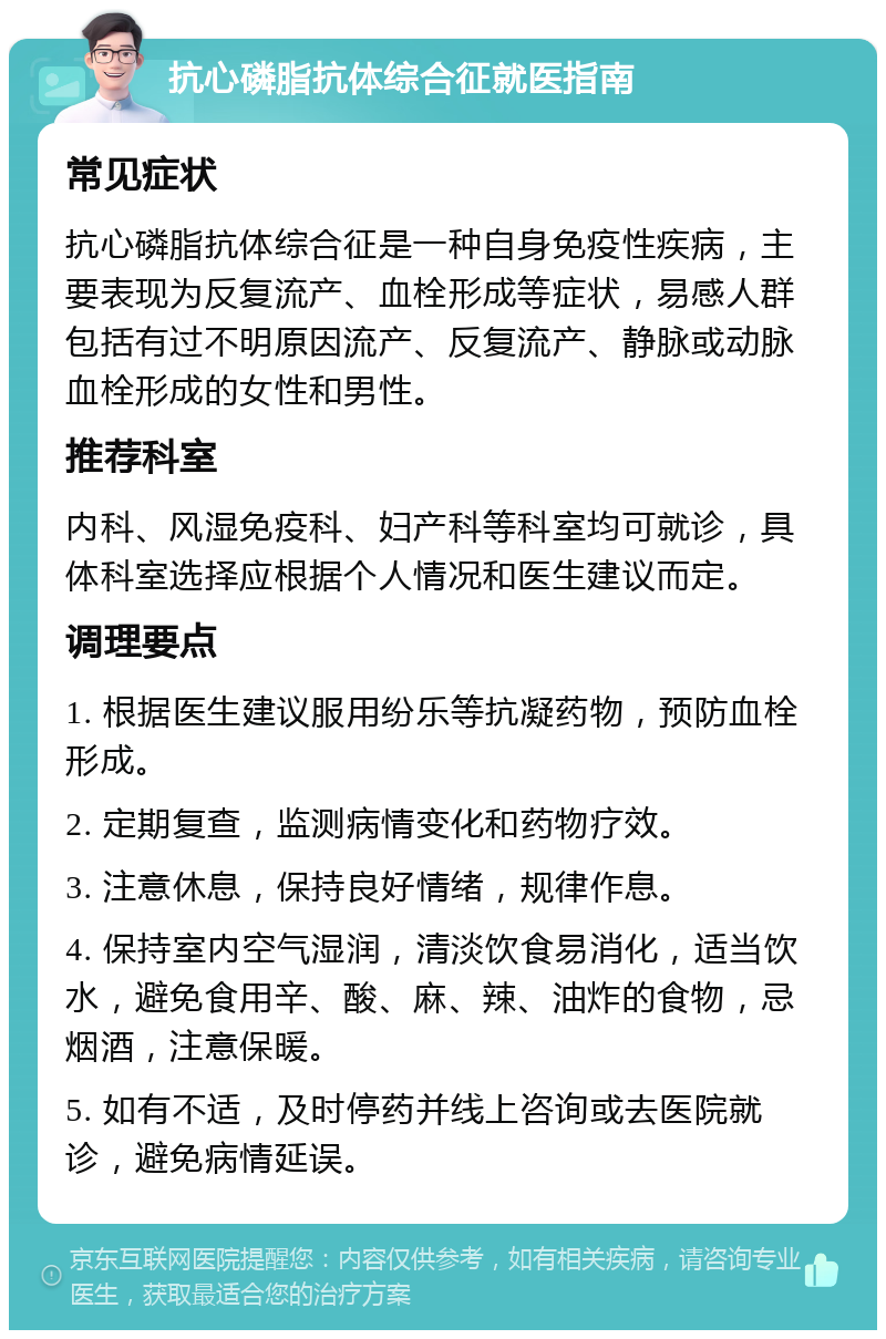 抗心磷脂抗体综合征就医指南 常见症状 抗心磷脂抗体综合征是一种自身免疫性疾病，主要表现为反复流产、血栓形成等症状，易感人群包括有过不明原因流产、反复流产、静脉或动脉血栓形成的女性和男性。 推荐科室 内科、风湿免疫科、妇产科等科室均可就诊，具体科室选择应根据个人情况和医生建议而定。 调理要点 1. 根据医生建议服用纷乐等抗凝药物，预防血栓形成。 2. 定期复查，监测病情变化和药物疗效。 3. 注意休息，保持良好情绪，规律作息。 4. 保持室内空气湿润，清淡饮食易消化，适当饮水，避免食用辛、酸、麻、辣、油炸的食物，忌烟酒，注意保暖。 5. 如有不适，及时停药并线上咨询或去医院就诊，避免病情延误。