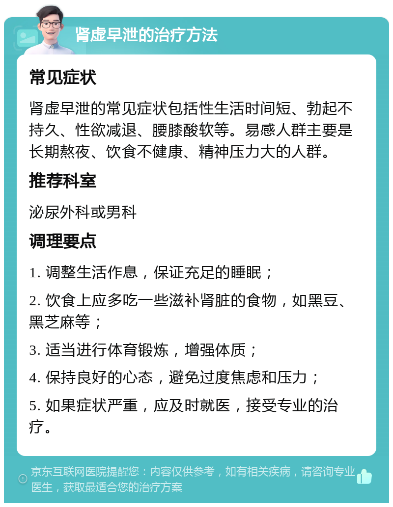 肾虚早泄的治疗方法 常见症状 肾虚早泄的常见症状包括性生活时间短、勃起不持久、性欲减退、腰膝酸软等。易感人群主要是长期熬夜、饮食不健康、精神压力大的人群。 推荐科室 泌尿外科或男科 调理要点 1. 调整生活作息，保证充足的睡眠； 2. 饮食上应多吃一些滋补肾脏的食物，如黑豆、黑芝麻等； 3. 适当进行体育锻炼，增强体质； 4. 保持良好的心态，避免过度焦虑和压力； 5. 如果症状严重，应及时就医，接受专业的治疗。