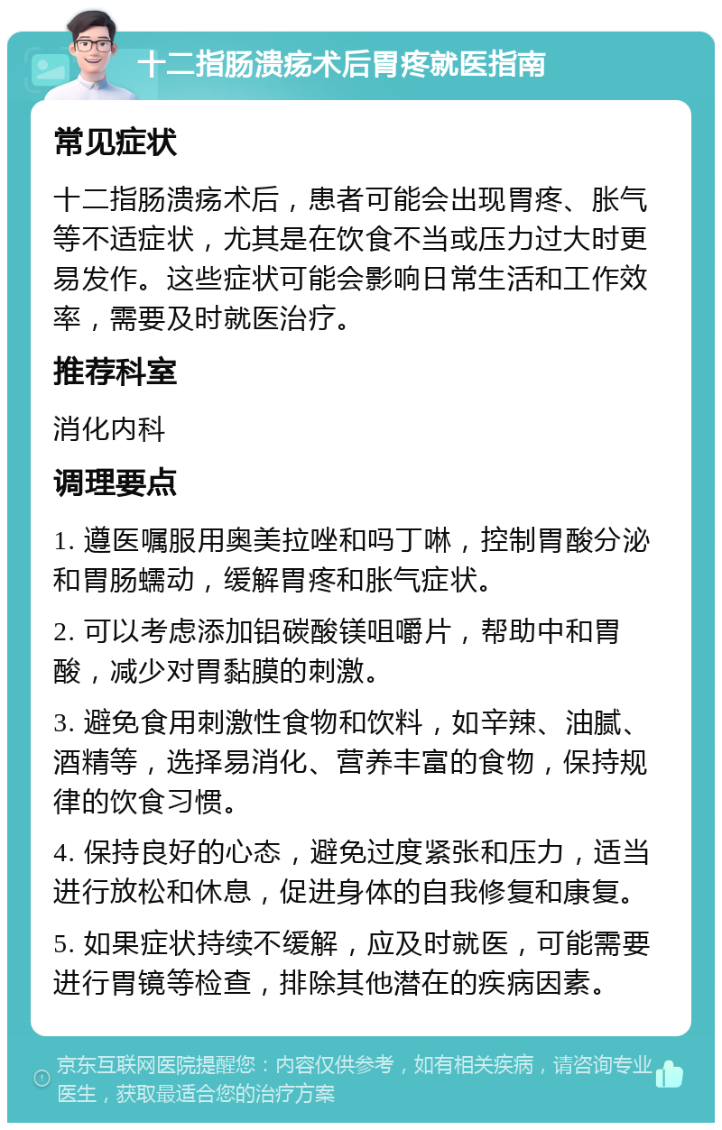 十二指肠溃疡术后胃疼就医指南 常见症状 十二指肠溃疡术后，患者可能会出现胃疼、胀气等不适症状，尤其是在饮食不当或压力过大时更易发作。这些症状可能会影响日常生活和工作效率，需要及时就医治疗。 推荐科室 消化内科 调理要点 1. 遵医嘱服用奥美拉唑和吗丁啉，控制胃酸分泌和胃肠蠕动，缓解胃疼和胀气症状。 2. 可以考虑添加铝碳酸镁咀嚼片，帮助中和胃酸，减少对胃黏膜的刺激。 3. 避免食用刺激性食物和饮料，如辛辣、油腻、酒精等，选择易消化、营养丰富的食物，保持规律的饮食习惯。 4. 保持良好的心态，避免过度紧张和压力，适当进行放松和休息，促进身体的自我修复和康复。 5. 如果症状持续不缓解，应及时就医，可能需要进行胃镜等检查，排除其他潜在的疾病因素。