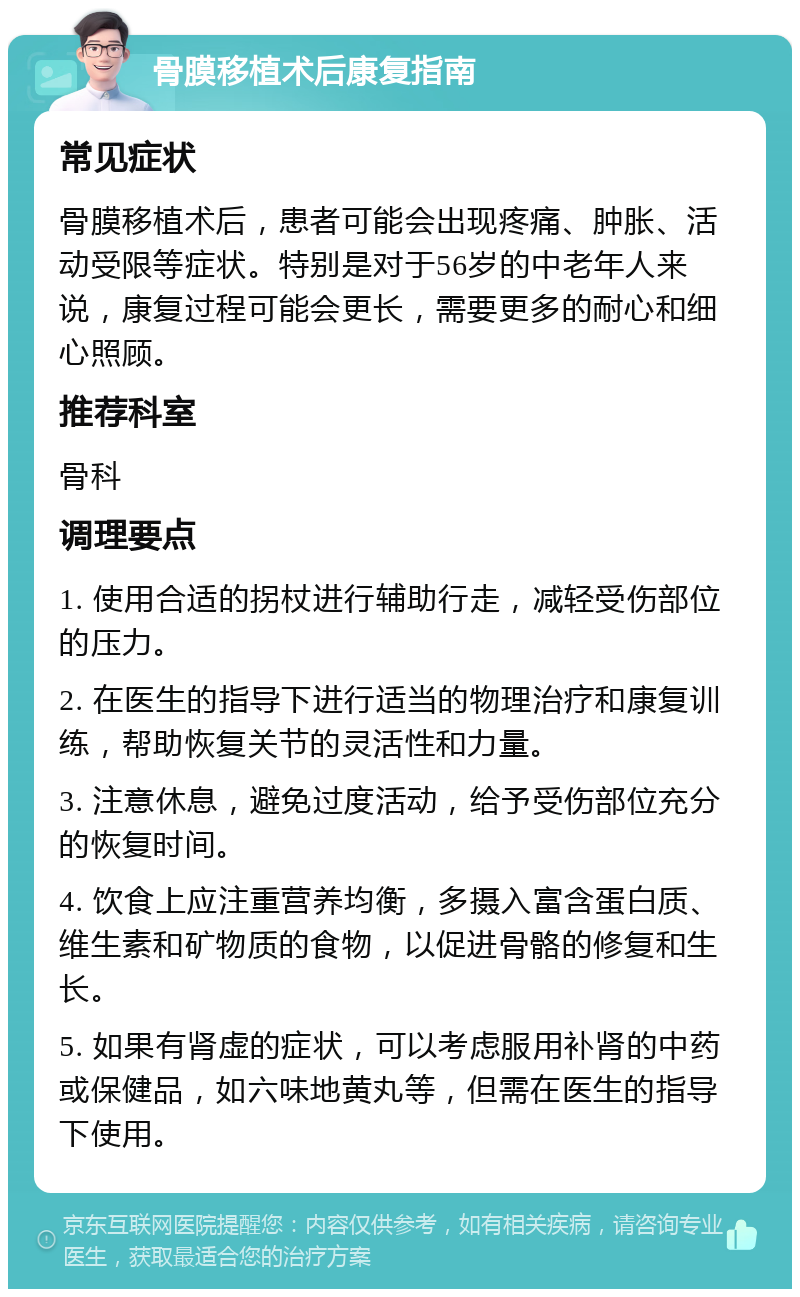 骨膜移植术后康复指南 常见症状 骨膜移植术后，患者可能会出现疼痛、肿胀、活动受限等症状。特别是对于56岁的中老年人来说，康复过程可能会更长，需要更多的耐心和细心照顾。 推荐科室 骨科 调理要点 1. 使用合适的拐杖进行辅助行走，减轻受伤部位的压力。 2. 在医生的指导下进行适当的物理治疗和康复训练，帮助恢复关节的灵活性和力量。 3. 注意休息，避免过度活动，给予受伤部位充分的恢复时间。 4. 饮食上应注重营养均衡，多摄入富含蛋白质、维生素和矿物质的食物，以促进骨骼的修复和生长。 5. 如果有肾虚的症状，可以考虑服用补肾的中药或保健品，如六味地黄丸等，但需在医生的指导下使用。