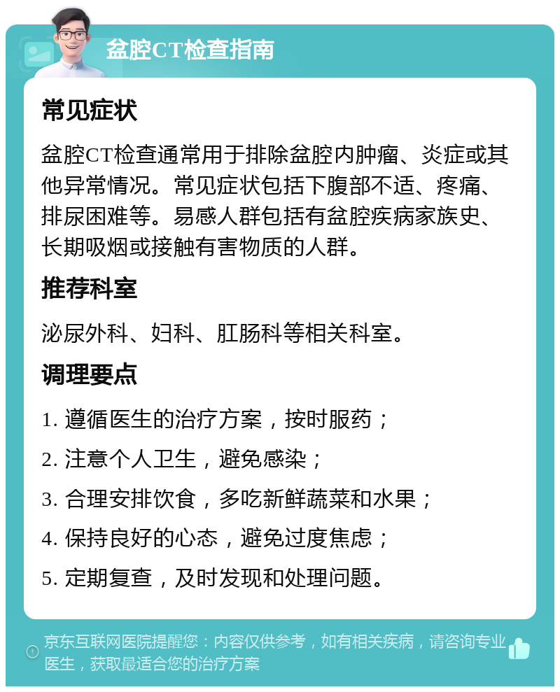 盆腔CT检查指南 常见症状 盆腔CT检查通常用于排除盆腔内肿瘤、炎症或其他异常情况。常见症状包括下腹部不适、疼痛、排尿困难等。易感人群包括有盆腔疾病家族史、长期吸烟或接触有害物质的人群。 推荐科室 泌尿外科、妇科、肛肠科等相关科室。 调理要点 1. 遵循医生的治疗方案，按时服药； 2. 注意个人卫生，避免感染； 3. 合理安排饮食，多吃新鲜蔬菜和水果； 4. 保持良好的心态，避免过度焦虑； 5. 定期复查，及时发现和处理问题。