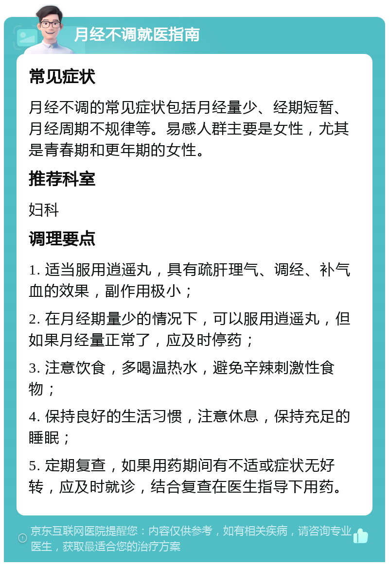 月经不调就医指南 常见症状 月经不调的常见症状包括月经量少、经期短暂、月经周期不规律等。易感人群主要是女性，尤其是青春期和更年期的女性。 推荐科室 妇科 调理要点 1. 适当服用逍遥丸，具有疏肝理气、调经、补气血的效果，副作用极小； 2. 在月经期量少的情况下，可以服用逍遥丸，但如果月经量正常了，应及时停药； 3. 注意饮食，多喝温热水，避免辛辣刺激性食物； 4. 保持良好的生活习惯，注意休息，保持充足的睡眠； 5. 定期复查，如果用药期间有不适或症状无好转，应及时就诊，结合复查在医生指导下用药。