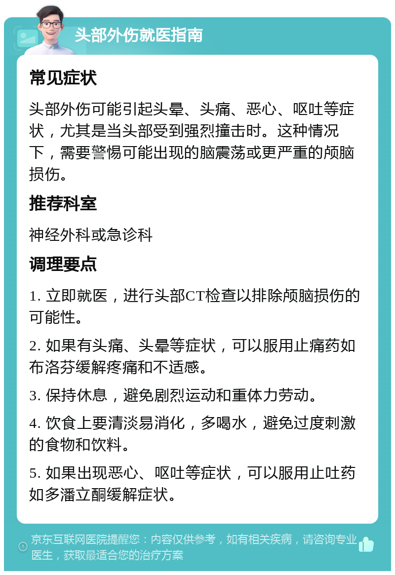 头部外伤就医指南 常见症状 头部外伤可能引起头晕、头痛、恶心、呕吐等症状，尤其是当头部受到强烈撞击时。这种情况下，需要警惕可能出现的脑震荡或更严重的颅脑损伤。 推荐科室 神经外科或急诊科 调理要点 1. 立即就医，进行头部CT检查以排除颅脑损伤的可能性。 2. 如果有头痛、头晕等症状，可以服用止痛药如布洛芬缓解疼痛和不适感。 3. 保持休息，避免剧烈运动和重体力劳动。 4. 饮食上要清淡易消化，多喝水，避免过度刺激的食物和饮料。 5. 如果出现恶心、呕吐等症状，可以服用止吐药如多潘立酮缓解症状。