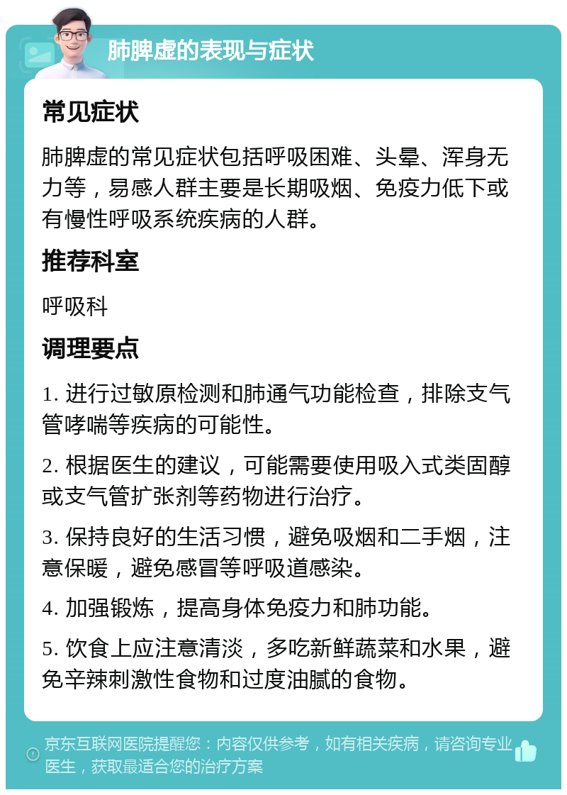 肺脾虚的表现与症状 常见症状 肺脾虚的常见症状包括呼吸困难、头晕、浑身无力等，易感人群主要是长期吸烟、免疫力低下或有慢性呼吸系统疾病的人群。 推荐科室 呼吸科 调理要点 1. 进行过敏原检测和肺通气功能检查，排除支气管哮喘等疾病的可能性。 2. 根据医生的建议，可能需要使用吸入式类固醇或支气管扩张剂等药物进行治疗。 3. 保持良好的生活习惯，避免吸烟和二手烟，注意保暖，避免感冒等呼吸道感染。 4. 加强锻炼，提高身体免疫力和肺功能。 5. 饮食上应注意清淡，多吃新鲜蔬菜和水果，避免辛辣刺激性食物和过度油腻的食物。