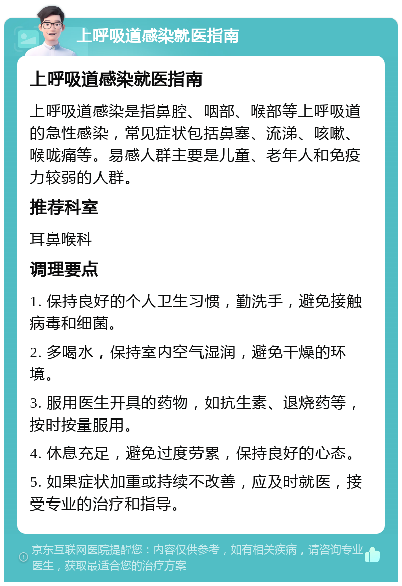 上呼吸道感染就医指南 上呼吸道感染就医指南 上呼吸道感染是指鼻腔、咽部、喉部等上呼吸道的急性感染，常见症状包括鼻塞、流涕、咳嗽、喉咙痛等。易感人群主要是儿童、老年人和免疫力较弱的人群。 推荐科室 耳鼻喉科 调理要点 1. 保持良好的个人卫生习惯，勤洗手，避免接触病毒和细菌。 2. 多喝水，保持室内空气湿润，避免干燥的环境。 3. 服用医生开具的药物，如抗生素、退烧药等，按时按量服用。 4. 休息充足，避免过度劳累，保持良好的心态。 5. 如果症状加重或持续不改善，应及时就医，接受专业的治疗和指导。