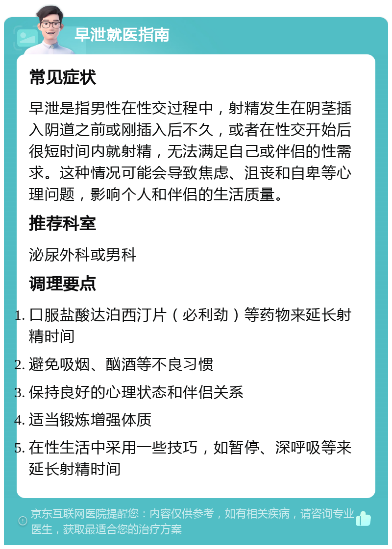 早泄就医指南 常见症状 早泄是指男性在性交过程中，射精发生在阴茎插入阴道之前或刚插入后不久，或者在性交开始后很短时间内就射精，无法满足自己或伴侣的性需求。这种情况可能会导致焦虑、沮丧和自卑等心理问题，影响个人和伴侣的生活质量。 推荐科室 泌尿外科或男科 调理要点 口服盐酸达泊西汀片（必利劲）等药物来延长射精时间 避免吸烟、酗酒等不良习惯 保持良好的心理状态和伴侣关系 适当锻炼增强体质 在性生活中采用一些技巧，如暂停、深呼吸等来延长射精时间