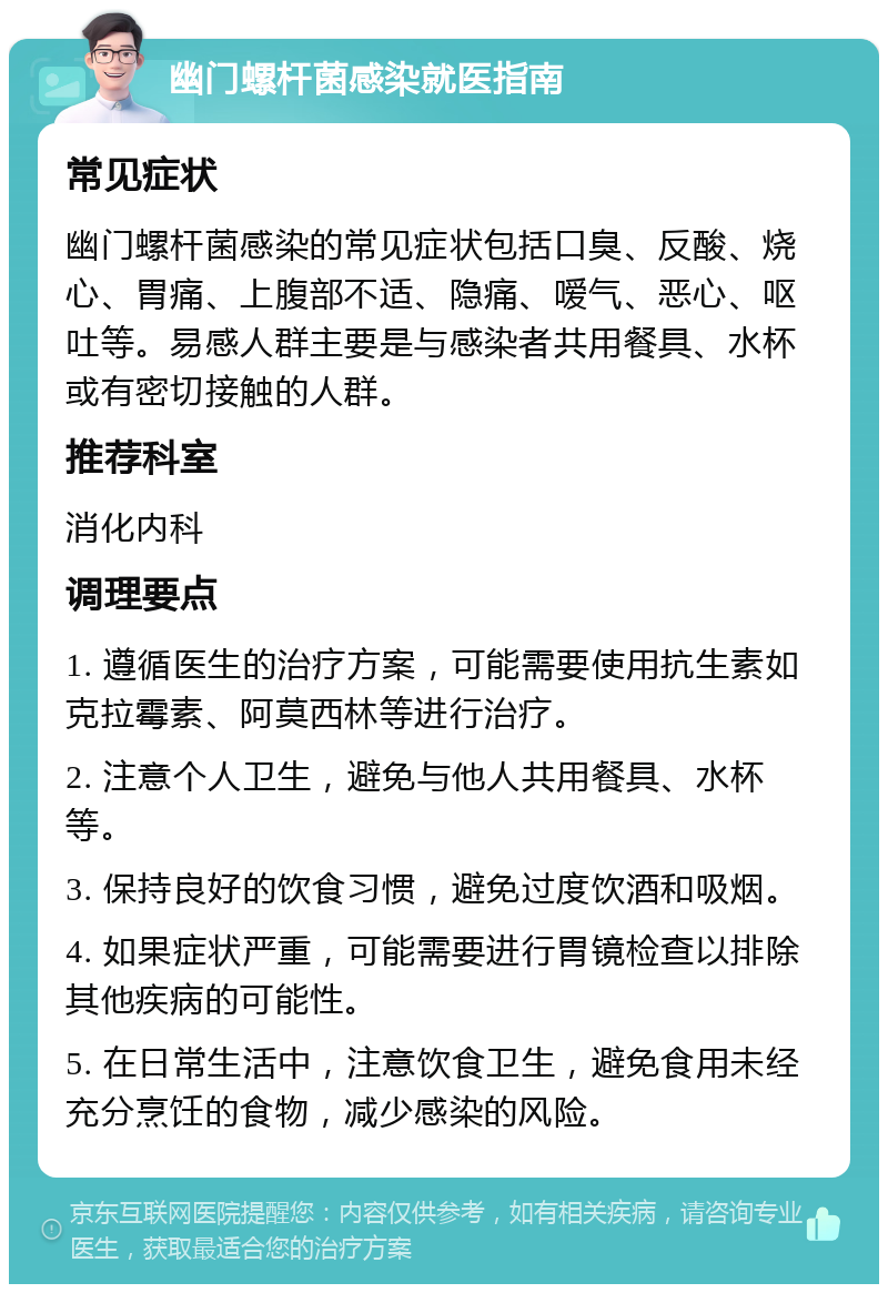 幽门螺杆菌感染就医指南 常见症状 幽门螺杆菌感染的常见症状包括口臭、反酸、烧心、胃痛、上腹部不适、隐痛、嗳气、恶心、呕吐等。易感人群主要是与感染者共用餐具、水杯或有密切接触的人群。 推荐科室 消化内科 调理要点 1. 遵循医生的治疗方案，可能需要使用抗生素如克拉霉素、阿莫西林等进行治疗。 2. 注意个人卫生，避免与他人共用餐具、水杯等。 3. 保持良好的饮食习惯，避免过度饮酒和吸烟。 4. 如果症状严重，可能需要进行胃镜检查以排除其他疾病的可能性。 5. 在日常生活中，注意饮食卫生，避免食用未经充分烹饪的食物，减少感染的风险。