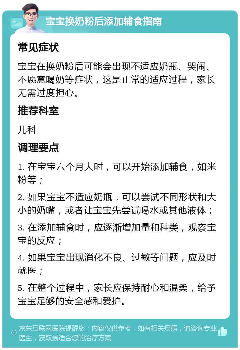 宝宝换奶粉后添加辅食指南 常见症状 宝宝在换奶粉后可能会出现不适应奶瓶、哭闹、不愿意喝奶等症状，这是正常的适应过程，家长无需过度担心。 推荐科室 儿科 调理要点 1. 在宝宝六个月大时，可以开始添加辅食，如米粉等； 2. 如果宝宝不适应奶瓶，可以尝试不同形状和大小的奶嘴，或者让宝宝先尝试喝水或其他液体； 3. 在添加辅食时，应逐渐增加量和种类，观察宝宝的反应； 4. 如果宝宝出现消化不良、过敏等问题，应及时就医； 5. 在整个过程中，家长应保持耐心和温柔，给予宝宝足够的安全感和爱护。