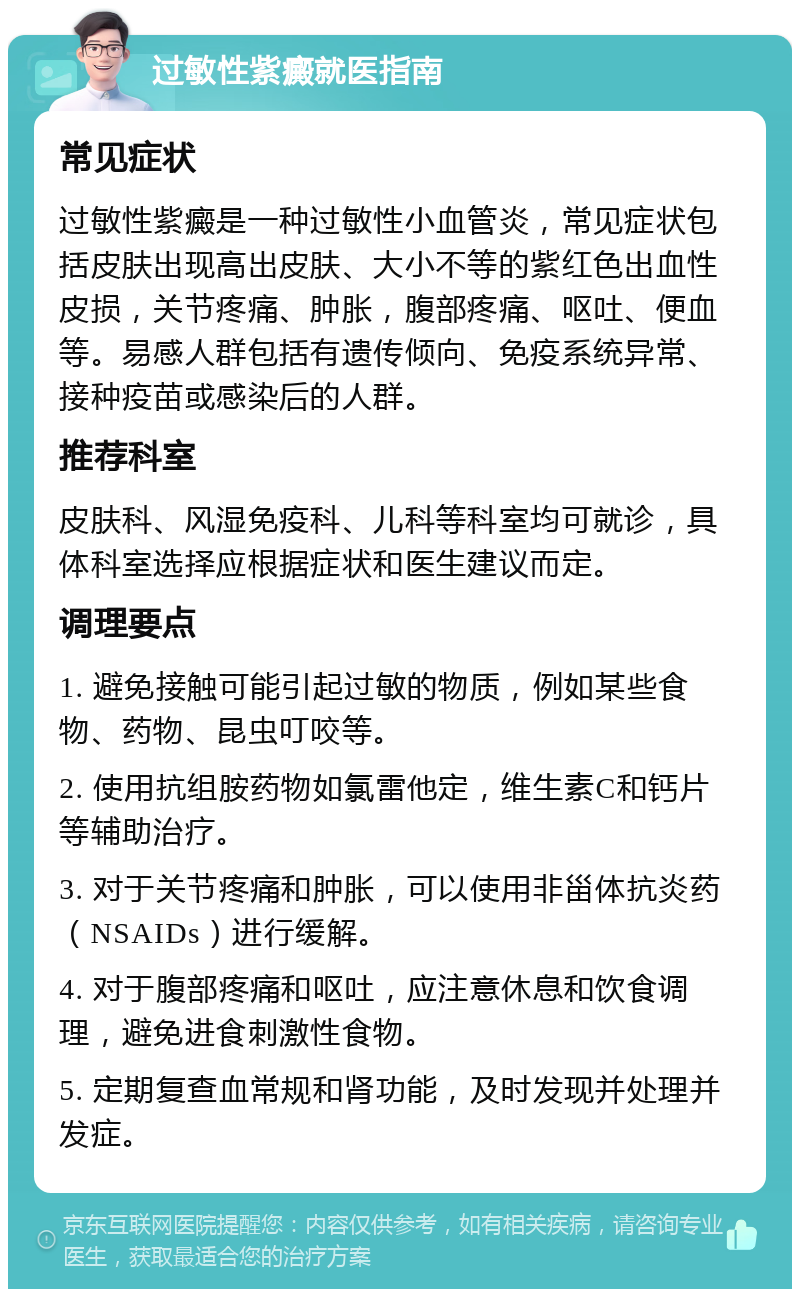 过敏性紫癜就医指南 常见症状 过敏性紫癜是一种过敏性小血管炎，常见症状包括皮肤出现高出皮肤、大小不等的紫红色出血性皮损，关节疼痛、肿胀，腹部疼痛、呕吐、便血等。易感人群包括有遗传倾向、免疫系统异常、接种疫苗或感染后的人群。 推荐科室 皮肤科、风湿免疫科、儿科等科室均可就诊，具体科室选择应根据症状和医生建议而定。 调理要点 1. 避免接触可能引起过敏的物质，例如某些食物、药物、昆虫叮咬等。 2. 使用抗组胺药物如氯雷他定，维生素C和钙片等辅助治疗。 3. 对于关节疼痛和肿胀，可以使用非甾体抗炎药（NSAIDs）进行缓解。 4. 对于腹部疼痛和呕吐，应注意休息和饮食调理，避免进食刺激性食物。 5. 定期复查血常规和肾功能，及时发现并处理并发症。