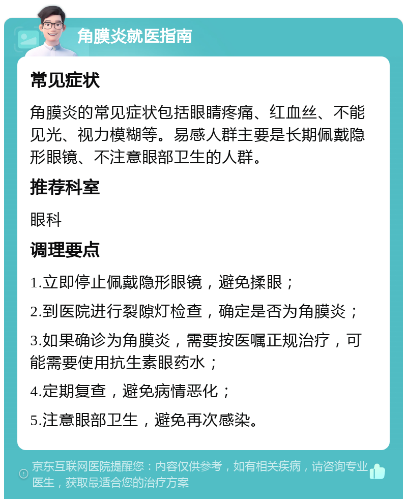 角膜炎就医指南 常见症状 角膜炎的常见症状包括眼睛疼痛、红血丝、不能见光、视力模糊等。易感人群主要是长期佩戴隐形眼镜、不注意眼部卫生的人群。 推荐科室 眼科 调理要点 1.立即停止佩戴隐形眼镜，避免揉眼； 2.到医院进行裂隙灯检查，确定是否为角膜炎； 3.如果确诊为角膜炎，需要按医嘱正规治疗，可能需要使用抗生素眼药水； 4.定期复查，避免病情恶化； 5.注意眼部卫生，避免再次感染。