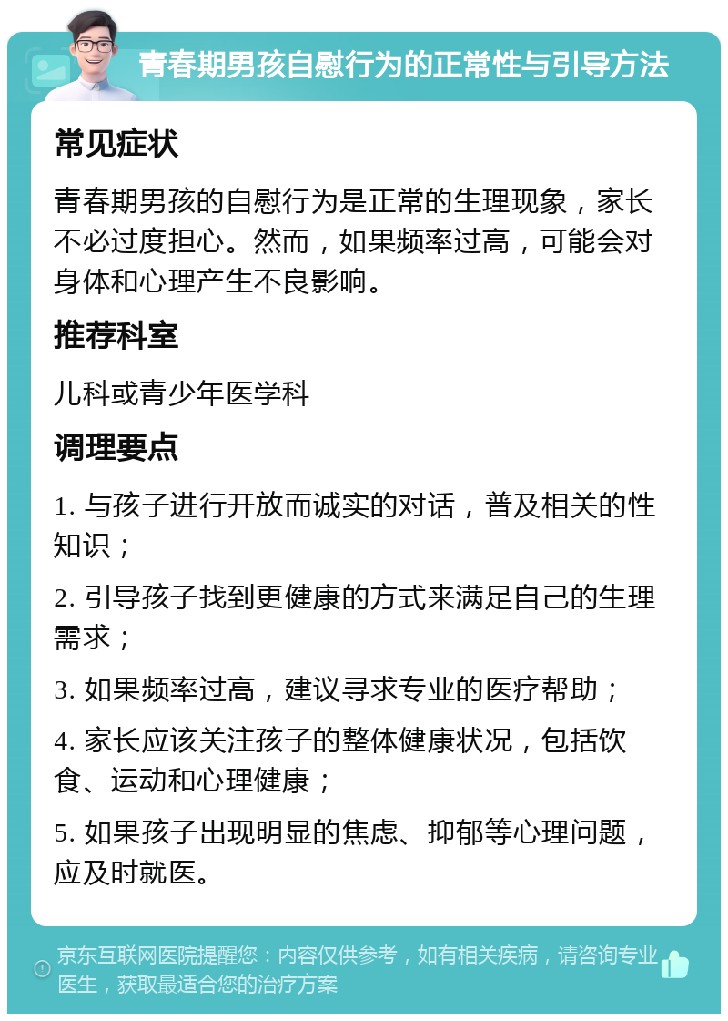 青春期男孩自慰行为的正常性与引导方法 常见症状 青春期男孩的自慰行为是正常的生理现象，家长不必过度担心。然而，如果频率过高，可能会对身体和心理产生不良影响。 推荐科室 儿科或青少年医学科 调理要点 1. 与孩子进行开放而诚实的对话，普及相关的性知识； 2. 引导孩子找到更健康的方式来满足自己的生理需求； 3. 如果频率过高，建议寻求专业的医疗帮助； 4. 家长应该关注孩子的整体健康状况，包括饮食、运动和心理健康； 5. 如果孩子出现明显的焦虑、抑郁等心理问题，应及时就医。