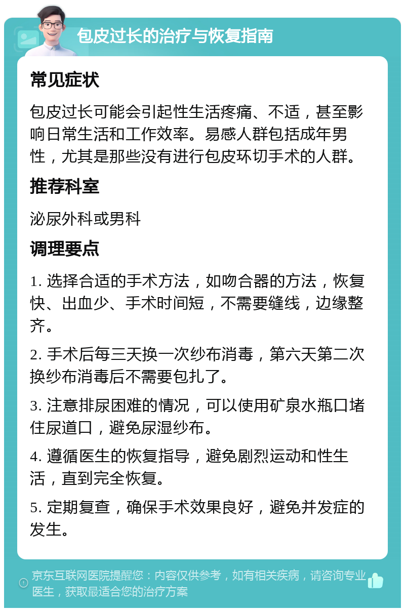 包皮过长的治疗与恢复指南 常见症状 包皮过长可能会引起性生活疼痛、不适，甚至影响日常生活和工作效率。易感人群包括成年男性，尤其是那些没有进行包皮环切手术的人群。 推荐科室 泌尿外科或男科 调理要点 1. 选择合适的手术方法，如吻合器的方法，恢复快、出血少、手术时间短，不需要缝线，边缘整齐。 2. 手术后每三天换一次纱布消毒，第六天第二次换纱布消毒后不需要包扎了。 3. 注意排尿困难的情况，可以使用矿泉水瓶口堵住尿道口，避免尿湿纱布。 4. 遵循医生的恢复指导，避免剧烈运动和性生活，直到完全恢复。 5. 定期复查，确保手术效果良好，避免并发症的发生。