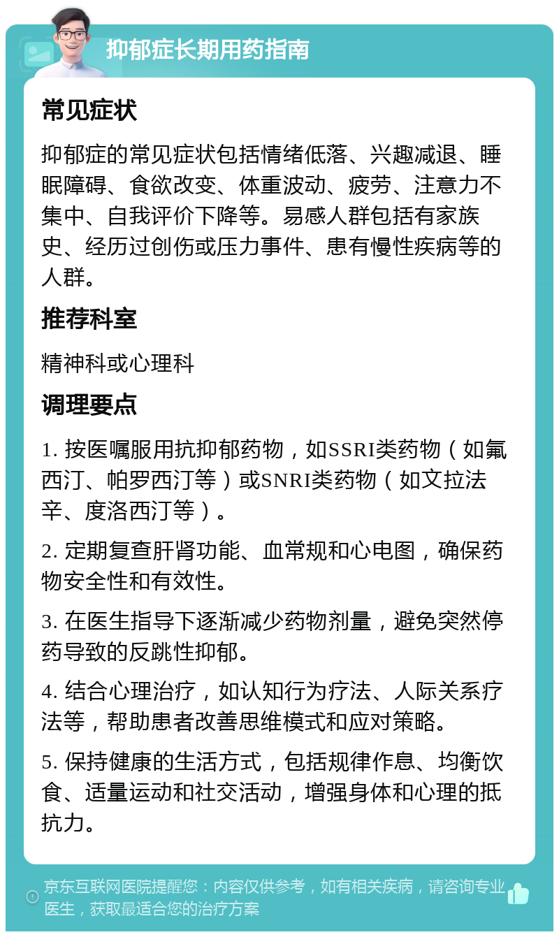 抑郁症长期用药指南 常见症状 抑郁症的常见症状包括情绪低落、兴趣减退、睡眠障碍、食欲改变、体重波动、疲劳、注意力不集中、自我评价下降等。易感人群包括有家族史、经历过创伤或压力事件、患有慢性疾病等的人群。 推荐科室 精神科或心理科 调理要点 1. 按医嘱服用抗抑郁药物，如SSRI类药物（如氟西汀、帕罗西汀等）或SNRI类药物（如文拉法辛、度洛西汀等）。 2. 定期复查肝肾功能、血常规和心电图，确保药物安全性和有效性。 3. 在医生指导下逐渐减少药物剂量，避免突然停药导致的反跳性抑郁。 4. 结合心理治疗，如认知行为疗法、人际关系疗法等，帮助患者改善思维模式和应对策略。 5. 保持健康的生活方式，包括规律作息、均衡饮食、适量运动和社交活动，增强身体和心理的抵抗力。