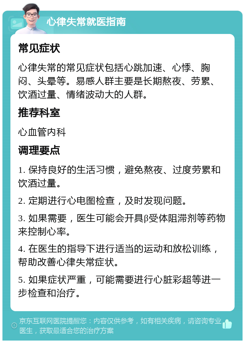 心律失常就医指南 常见症状 心律失常的常见症状包括心跳加速、心悸、胸闷、头晕等。易感人群主要是长期熬夜、劳累、饮酒过量、情绪波动大的人群。 推荐科室 心血管内科 调理要点 1. 保持良好的生活习惯，避免熬夜、过度劳累和饮酒过量。 2. 定期进行心电图检查，及时发现问题。 3. 如果需要，医生可能会开具β受体阻滞剂等药物来控制心率。 4. 在医生的指导下进行适当的运动和放松训练，帮助改善心律失常症状。 5. 如果症状严重，可能需要进行心脏彩超等进一步检查和治疗。