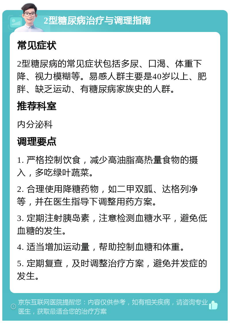 2型糖尿病治疗与调理指南 常见症状 2型糖尿病的常见症状包括多尿、口渴、体重下降、视力模糊等。易感人群主要是40岁以上、肥胖、缺乏运动、有糖尿病家族史的人群。 推荐科室 内分泌科 调理要点 1. 严格控制饮食，减少高油脂高热量食物的摄入，多吃绿叶蔬菜。 2. 合理使用降糖药物，如二甲双胍、达格列净等，并在医生指导下调整用药方案。 3. 定期注射胰岛素，注意检测血糖水平，避免低血糖的发生。 4. 适当增加运动量，帮助控制血糖和体重。 5. 定期复查，及时调整治疗方案，避免并发症的发生。