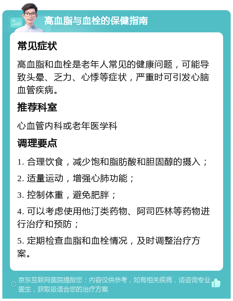 高血脂与血栓的保健指南 常见症状 高血脂和血栓是老年人常见的健康问题，可能导致头晕、乏力、心悸等症状，严重时可引发心脑血管疾病。 推荐科室 心血管内科或老年医学科 调理要点 1. 合理饮食，减少饱和脂肪酸和胆固醇的摄入； 2. 适量运动，增强心肺功能； 3. 控制体重，避免肥胖； 4. 可以考虑使用他汀类药物、阿司匹林等药物进行治疗和预防； 5. 定期检查血脂和血栓情况，及时调整治疗方案。