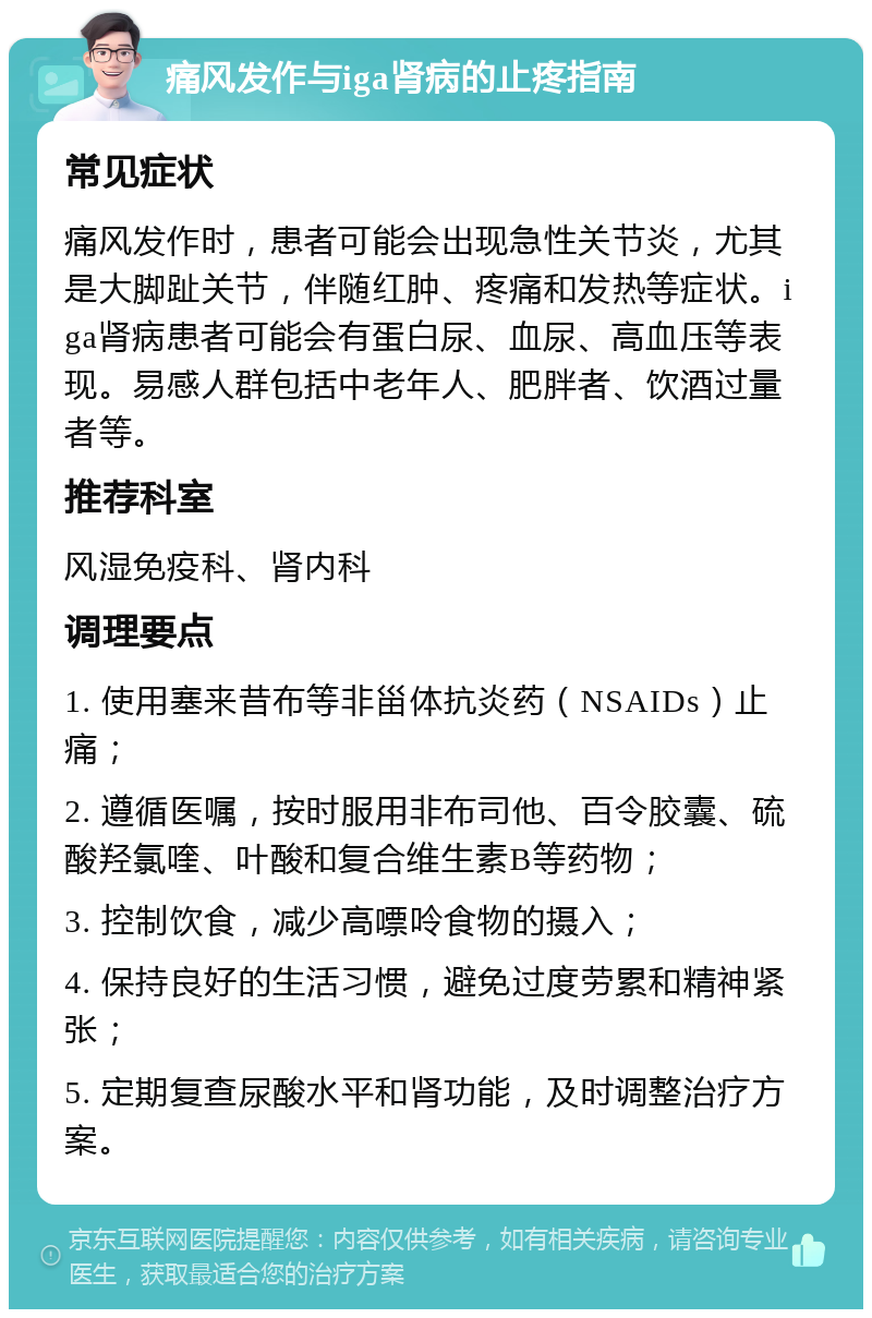 痛风发作与iga肾病的止疼指南 常见症状 痛风发作时，患者可能会出现急性关节炎，尤其是大脚趾关节，伴随红肿、疼痛和发热等症状。iga肾病患者可能会有蛋白尿、血尿、高血压等表现。易感人群包括中老年人、肥胖者、饮酒过量者等。 推荐科室 风湿免疫科、肾内科 调理要点 1. 使用塞来昔布等非甾体抗炎药（NSAIDs）止痛； 2. 遵循医嘱，按时服用非布司他、百令胶囊、硫酸羟氯喹、叶酸和复合维生素B等药物； 3. 控制饮食，减少高嘌呤食物的摄入； 4. 保持良好的生活习惯，避免过度劳累和精神紧张； 5. 定期复查尿酸水平和肾功能，及时调整治疗方案。