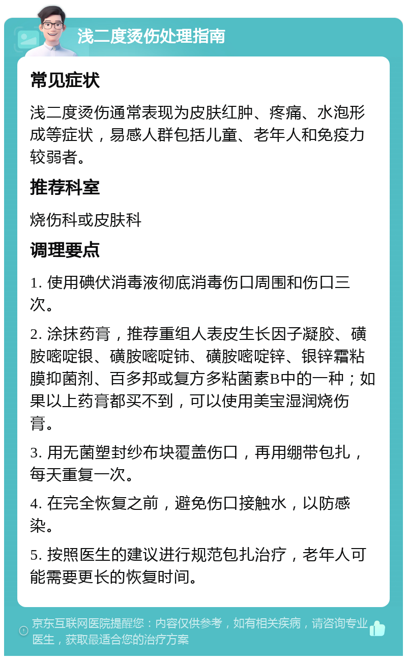 浅二度烫伤处理指南 常见症状 浅二度烫伤通常表现为皮肤红肿、疼痛、水泡形成等症状，易感人群包括儿童、老年人和免疫力较弱者。 推荐科室 烧伤科或皮肤科 调理要点 1. 使用碘伏消毒液彻底消毒伤口周围和伤口三次。 2. 涂抹药膏，推荐重组人表皮生长因子凝胶、磺胺嘧啶银、磺胺嘧啶铈、磺胺嘧啶锌、银锌霜粘膜抑菌剂、百多邦或复方多粘菌素B中的一种；如果以上药膏都买不到，可以使用美宝湿润烧伤膏。 3. 用无菌塑封纱布块覆盖伤口，再用绷带包扎，每天重复一次。 4. 在完全恢复之前，避免伤口接触水，以防感染。 5. 按照医生的建议进行规范包扎治疗，老年人可能需要更长的恢复时间。