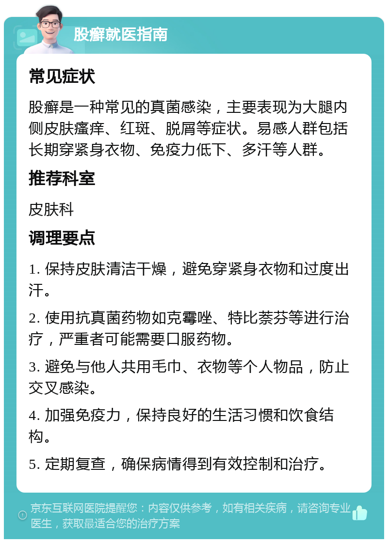 股癣就医指南 常见症状 股癣是一种常见的真菌感染，主要表现为大腿内侧皮肤瘙痒、红斑、脱屑等症状。易感人群包括长期穿紧身衣物、免疫力低下、多汗等人群。 推荐科室 皮肤科 调理要点 1. 保持皮肤清洁干燥，避免穿紧身衣物和过度出汗。 2. 使用抗真菌药物如克霉唑、特比萘芬等进行治疗，严重者可能需要口服药物。 3. 避免与他人共用毛巾、衣物等个人物品，防止交叉感染。 4. 加强免疫力，保持良好的生活习惯和饮食结构。 5. 定期复查，确保病情得到有效控制和治疗。