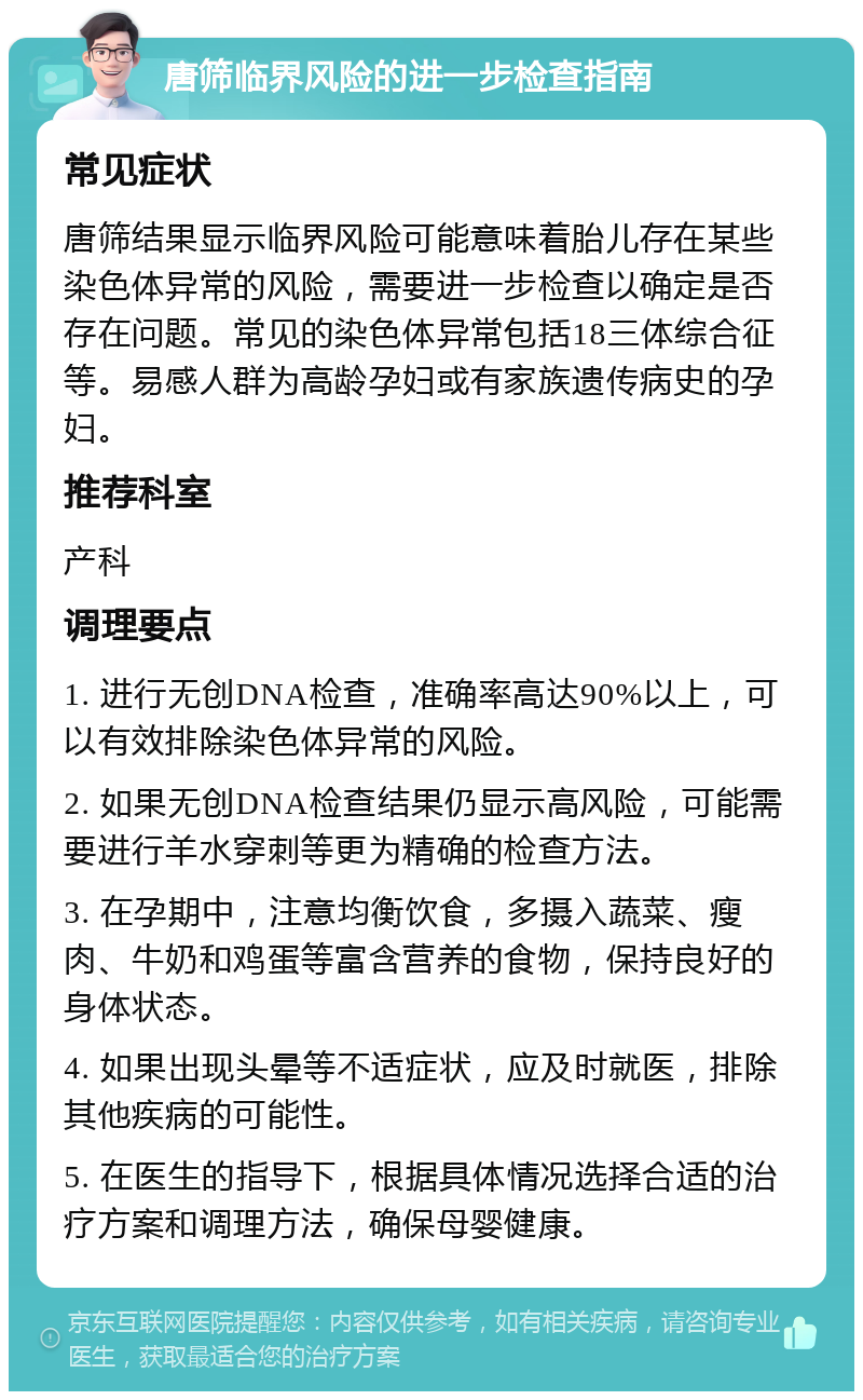 唐筛临界风险的进一步检查指南 常见症状 唐筛结果显示临界风险可能意味着胎儿存在某些染色体异常的风险，需要进一步检查以确定是否存在问题。常见的染色体异常包括18三体综合征等。易感人群为高龄孕妇或有家族遗传病史的孕妇。 推荐科室 产科 调理要点 1. 进行无创DNA检查，准确率高达90%以上，可以有效排除染色体异常的风险。 2. 如果无创DNA检查结果仍显示高风险，可能需要进行羊水穿刺等更为精确的检查方法。 3. 在孕期中，注意均衡饮食，多摄入蔬菜、瘦肉、牛奶和鸡蛋等富含营养的食物，保持良好的身体状态。 4. 如果出现头晕等不适症状，应及时就医，排除其他疾病的可能性。 5. 在医生的指导下，根据具体情况选择合适的治疗方案和调理方法，确保母婴健康。