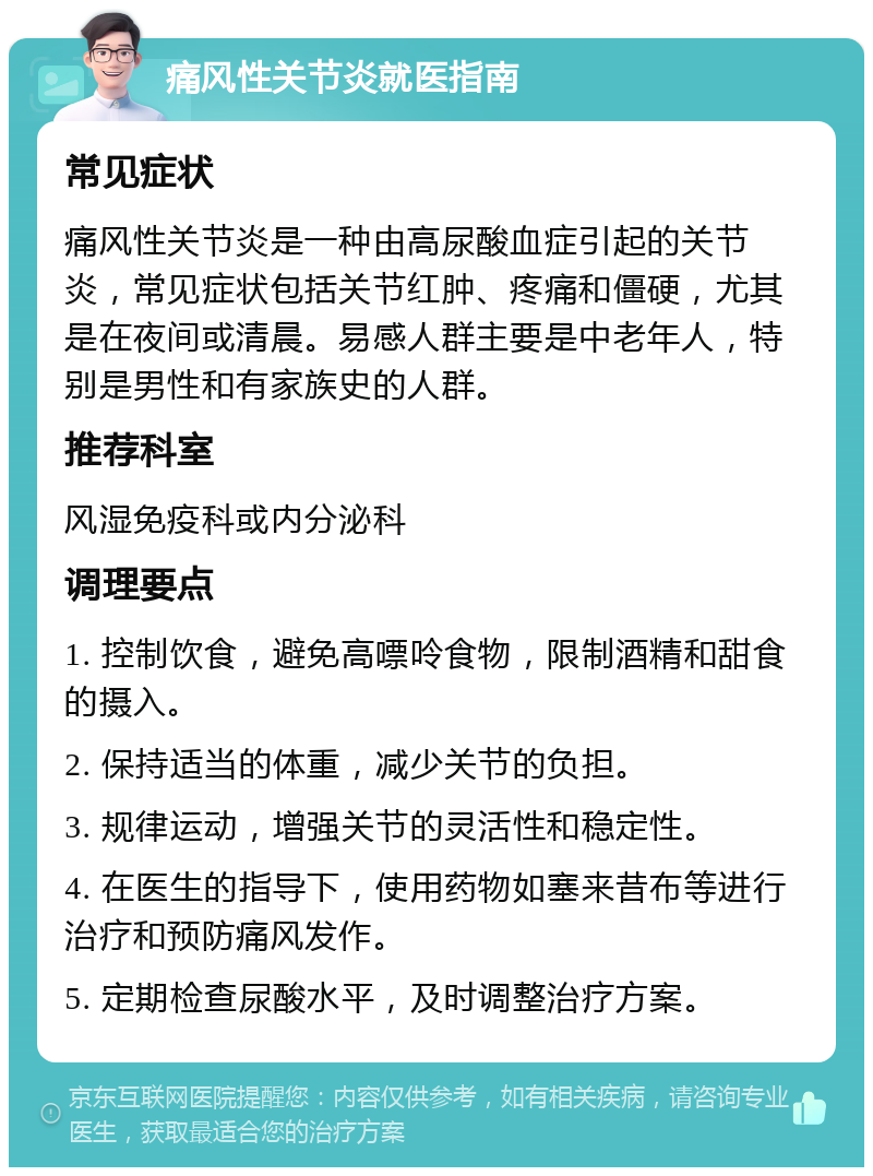 痛风性关节炎就医指南 常见症状 痛风性关节炎是一种由高尿酸血症引起的关节炎，常见症状包括关节红肿、疼痛和僵硬，尤其是在夜间或清晨。易感人群主要是中老年人，特别是男性和有家族史的人群。 推荐科室 风湿免疫科或内分泌科 调理要点 1. 控制饮食，避免高嘌呤食物，限制酒精和甜食的摄入。 2. 保持适当的体重，减少关节的负担。 3. 规律运动，增强关节的灵活性和稳定性。 4. 在医生的指导下，使用药物如塞来昔布等进行治疗和预防痛风发作。 5. 定期检查尿酸水平，及时调整治疗方案。