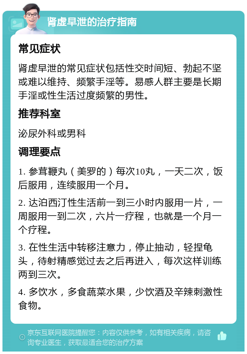 肾虚早泄的治疗指南 常见症状 肾虚早泄的常见症状包括性交时间短、勃起不坚或难以维持、频繁手淫等。易感人群主要是长期手淫或性生活过度频繁的男性。 推荐科室 泌尿外科或男科 调理要点 1. 参茸鞭丸（美罗的）每次10丸，一天二次，饭后服用，连续服用一个月。 2. 达泊西汀性生活前一到三小时内服用一片，一周服用一到二次，六片一疗程，也就是一个月一个疗程。 3. 在性生活中转移注意力，停止抽动，轻捏龟头，待射精感觉过去之后再进入，每次这样训练两到三次。 4. 多饮水，多食蔬菜水果，少饮酒及辛辣刺激性食物。