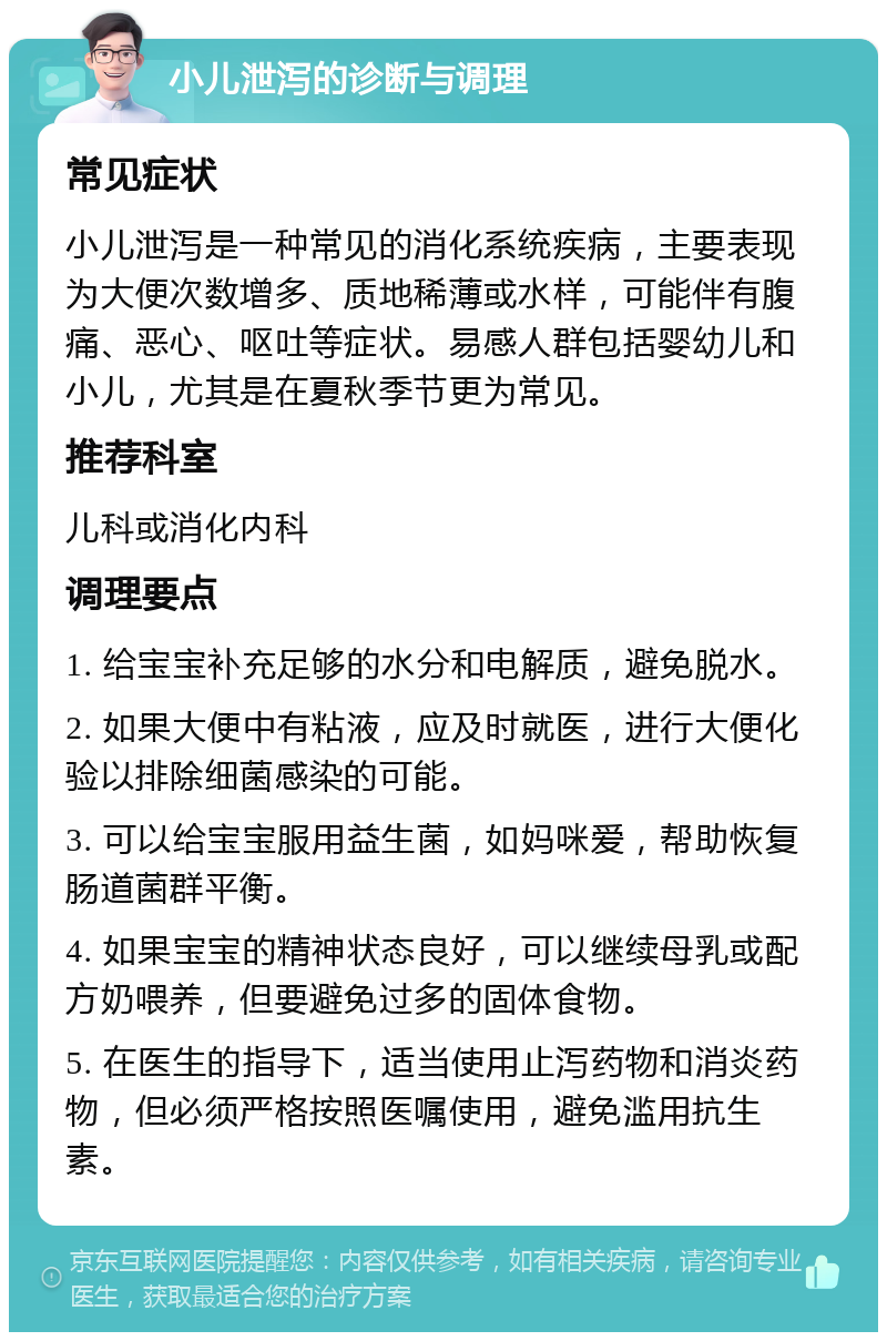 小儿泄泻的诊断与调理 常见症状 小儿泄泻是一种常见的消化系统疾病，主要表现为大便次数增多、质地稀薄或水样，可能伴有腹痛、恶心、呕吐等症状。易感人群包括婴幼儿和小儿，尤其是在夏秋季节更为常见。 推荐科室 儿科或消化内科 调理要点 1. 给宝宝补充足够的水分和电解质，避免脱水。 2. 如果大便中有粘液，应及时就医，进行大便化验以排除细菌感染的可能。 3. 可以给宝宝服用益生菌，如妈咪爱，帮助恢复肠道菌群平衡。 4. 如果宝宝的精神状态良好，可以继续母乳或配方奶喂养，但要避免过多的固体食物。 5. 在医生的指导下，适当使用止泻药物和消炎药物，但必须严格按照医嘱使用，避免滥用抗生素。