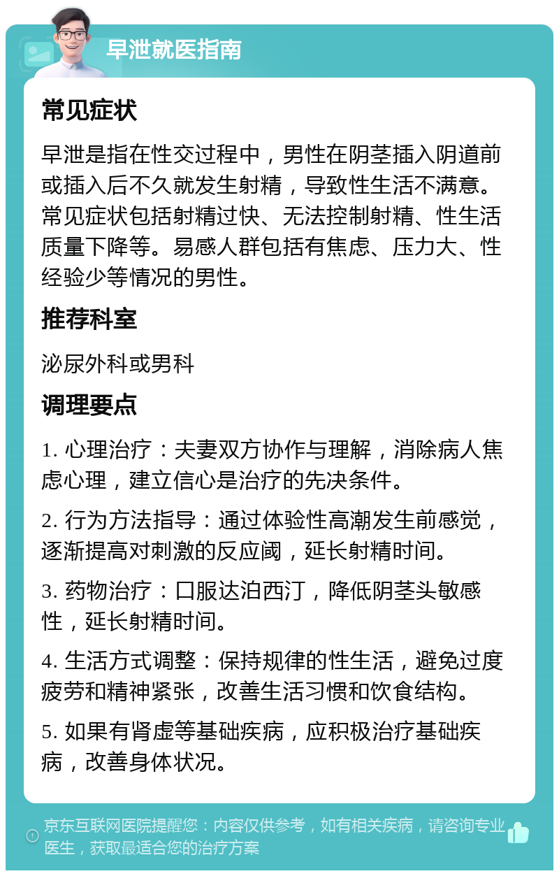 早泄就医指南 常见症状 早泄是指在性交过程中，男性在阴茎插入阴道前或插入后不久就发生射精，导致性生活不满意。常见症状包括射精过快、无法控制射精、性生活质量下降等。易感人群包括有焦虑、压力大、性经验少等情况的男性。 推荐科室 泌尿外科或男科 调理要点 1. 心理治疗：夫妻双方协作与理解，消除病人焦虑心理，建立信心是治疗的先决条件。 2. 行为方法指导：通过体验性高潮发生前感觉，逐渐提高对刺激的反应阈，延长射精时间。 3. 药物治疗：口服达泊西汀，降低阴茎头敏感性，延长射精时间。 4. 生活方式调整：保持规律的性生活，避免过度疲劳和精神紧张，改善生活习惯和饮食结构。 5. 如果有肾虚等基础疾病，应积极治疗基础疾病，改善身体状况。