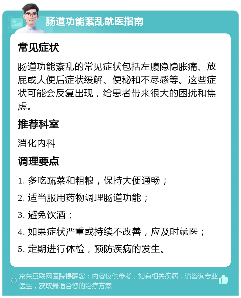 肠道功能紊乱就医指南 常见症状 肠道功能紊乱的常见症状包括左腹隐隐胀痛、放屁或大便后症状缓解、便秘和不尽感等。这些症状可能会反复出现，给患者带来很大的困扰和焦虑。 推荐科室 消化内科 调理要点 1. 多吃蔬菜和粗粮，保持大便通畅； 2. 适当服用药物调理肠道功能； 3. 避免饮酒； 4. 如果症状严重或持续不改善，应及时就医； 5. 定期进行体检，预防疾病的发生。