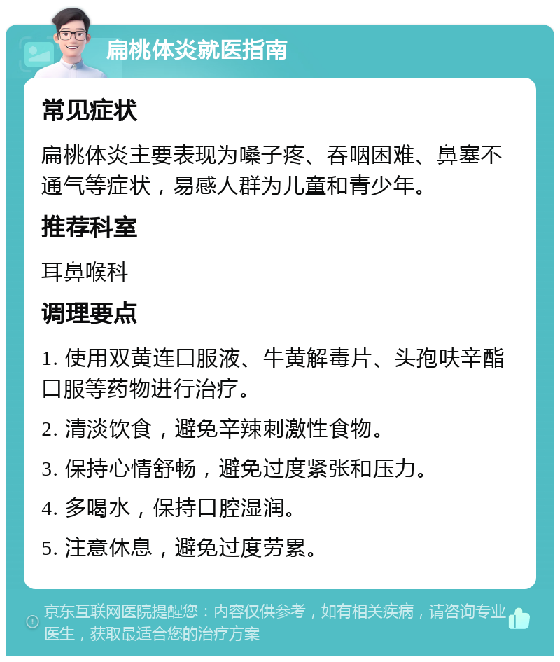 扁桃体炎就医指南 常见症状 扁桃体炎主要表现为嗓子疼、吞咽困难、鼻塞不通气等症状，易感人群为儿童和青少年。 推荐科室 耳鼻喉科 调理要点 1. 使用双黄连口服液、牛黄解毒片、头孢呋辛酯口服等药物进行治疗。 2. 清淡饮食，避免辛辣刺激性食物。 3. 保持心情舒畅，避免过度紧张和压力。 4. 多喝水，保持口腔湿润。 5. 注意休息，避免过度劳累。