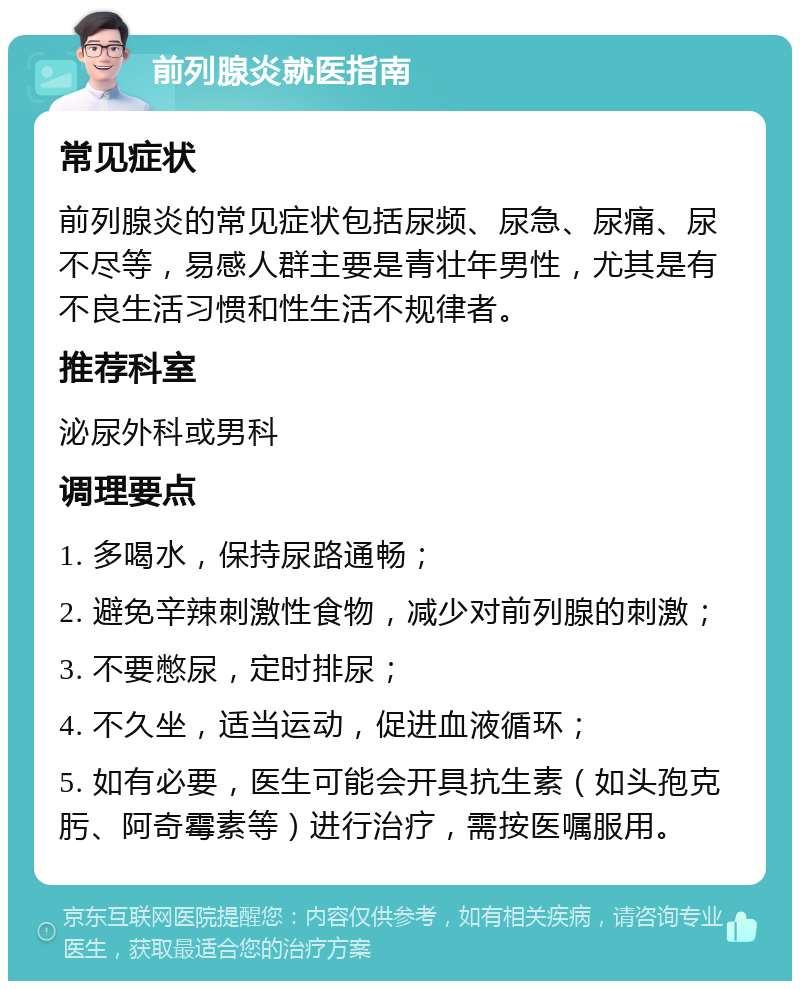 前列腺炎就医指南 常见症状 前列腺炎的常见症状包括尿频、尿急、尿痛、尿不尽等，易感人群主要是青壮年男性，尤其是有不良生活习惯和性生活不规律者。 推荐科室 泌尿外科或男科 调理要点 1. 多喝水，保持尿路通畅； 2. 避免辛辣刺激性食物，减少对前列腺的刺激； 3. 不要憋尿，定时排尿； 4. 不久坐，适当运动，促进血液循环； 5. 如有必要，医生可能会开具抗生素（如头孢克肟、阿奇霉素等）进行治疗，需按医嘱服用。